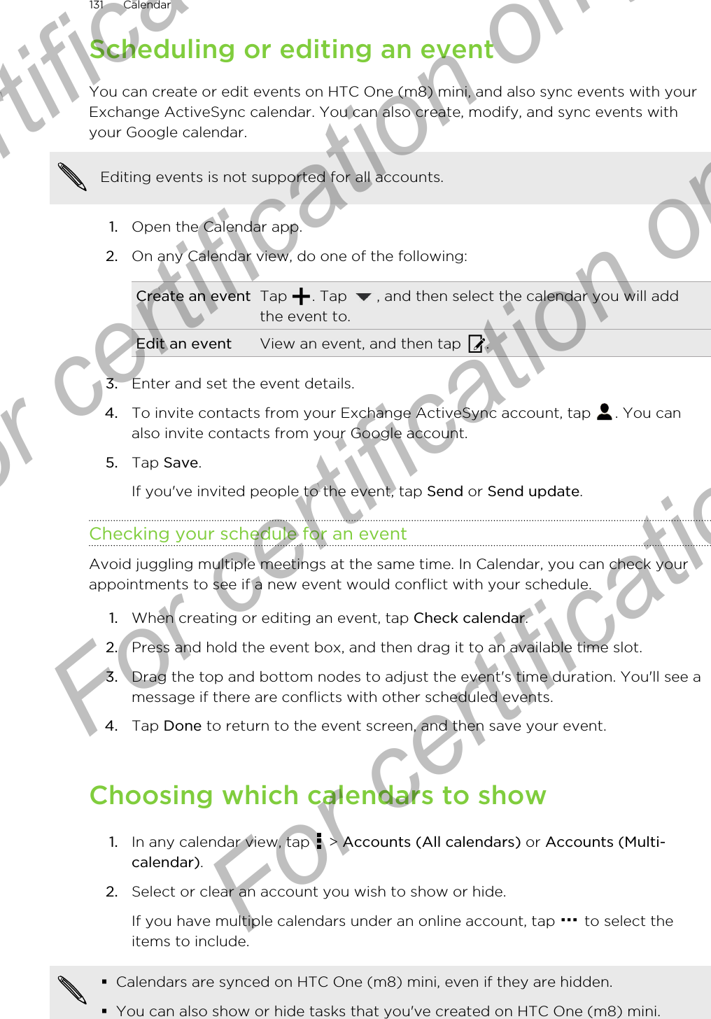 Scheduling or editing an eventYou can create or edit events on HTC One (m8) mini, and also sync events with yourExchange ActiveSync calendar. You can also create, modify, and sync events withyour Google calendar.Editing events is not supported for all accounts.1. Open the Calendar app.2. On any Calendar view, do one of the following:Create an event Tap  . Tap  , and then select the calendar you will addthe event to.Edit an event View an event, and then tap  .3. Enter and set the event details.4. To invite contacts from your Exchange ActiveSync account, tap  . You canalso invite contacts from your Google account.5. Tap Save. If you&apos;ve invited people to the event, tap Send or Send update.Checking your schedule for an eventAvoid juggling multiple meetings at the same time. In Calendar, you can check yourappointments to see if a new event would conflict with your schedule.1. When creating or editing an event, tap Check calendar.2. Press and hold the event box, and then drag it to an available time slot.3. Drag the top and bottom nodes to adjust the event&apos;s time duration. You&apos;ll see amessage if there are conflicts with other scheduled events.4. Tap Done to return to the event screen, and then save your event.Choosing which calendars to show1. In any calendar view, tap   &gt; Accounts (All calendars) or Accounts (Multi-calendar).2. Select or clear an account you wish to show or hide. If you have multiple calendars under an online account, tap   to select theitems to include.§Calendars are synced on HTC One (m8) mini, even if they are hidden.§You can also show or hide tasks that you&apos;ve created on HTC One (m8) mini.131 CalendarFor certification only  For certification only  For certification only  For certification only 