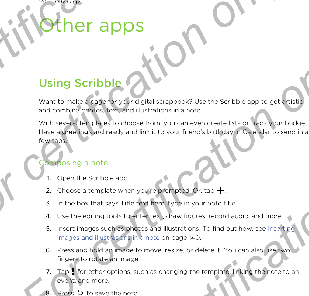 Other appsUsing ScribbleWant to make a page for your digital scrapbook? Use the Scribble app to get artisticand combine photos, text, and illustrations in a note.With several templates to choose from, you can even create lists or track your budget.Have a greeting card ready and link it to your friend&apos;s birthday in Calendar to send in afew taps.Composing a note1. Open the Scribble app.2. Choose a template when you&apos;re prompted. Or, tap  .3. In the box that says Title text here, type in your note title.4. Use the editing tools to enter text, draw figures, record audio, and more.5. Insert images such as photos and illustrations. To find out how, see Insertingimages and illustrations in a note on page 140.6. Press and hold an image to move, resize, or delete it. You can also use twofingers to rotate an image.7. Tap   for other options, such as changing the template, linking the note to anevent, and more.8. Press   to save the note.139 Other appsFor certification only  For certification only  For certification only  For certification only 
