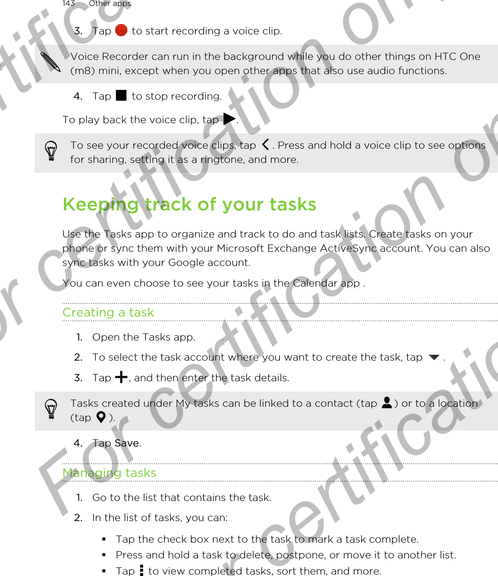 3. Tap   to start recording a voice clip. Voice Recorder can run in the background while you do other things on HTC One(m8) mini, except when you open other apps that also use audio functions.4. Tap   to stop recording.To play back the voice clip, tap  .To see your recorded voice clips, tap  . Press and hold a voice clip to see optionsfor sharing, setting it as a ringtone, and more.Keeping track of your tasksUse the Tasks app to organize and track to do and task lists. Create tasks on yourphone or sync them with your Microsoft Exchange ActiveSync account. You can alsosync tasks with your Google account.You can even choose to see your tasks in the Calendar app .Creating a task1. Open the Tasks app.2. To select the task account where you want to create the task, tap  .3. Tap  , and then enter the task details. Tasks created under My tasks can be linked to a contact (tap  ) or to a location(tap  ).4. Tap Save.Managing tasks1. Go to the list that contains the task.2. In the list of tasks, you can:§Tap the check box next to the task to mark a task complete.§Press and hold a task to delete, postpone, or move it to another list.§Tap   to view completed tasks, sort them, and more.143 Other appsFor certification only  For certification only  For certification only  For certification only 