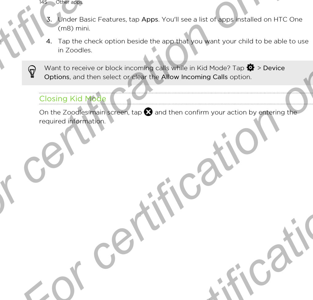 3. Under Basic Features, tap Apps. You&apos;ll see a list of apps installed on HTC One(m8) mini.4. Tap the check option beside the app that you want your child to be able to usein Zoodles.Want to receive or block incoming calls while in Kid Mode? Tap   &gt; DeviceOptions, and then select or clear the Allow Incoming Calls option.Closing Kid ModeOn the Zoodles main screen, tap   and then confirm your action by entering therequired information.145 Other appsFor certification only  For certification only  For certification only  For certification only 