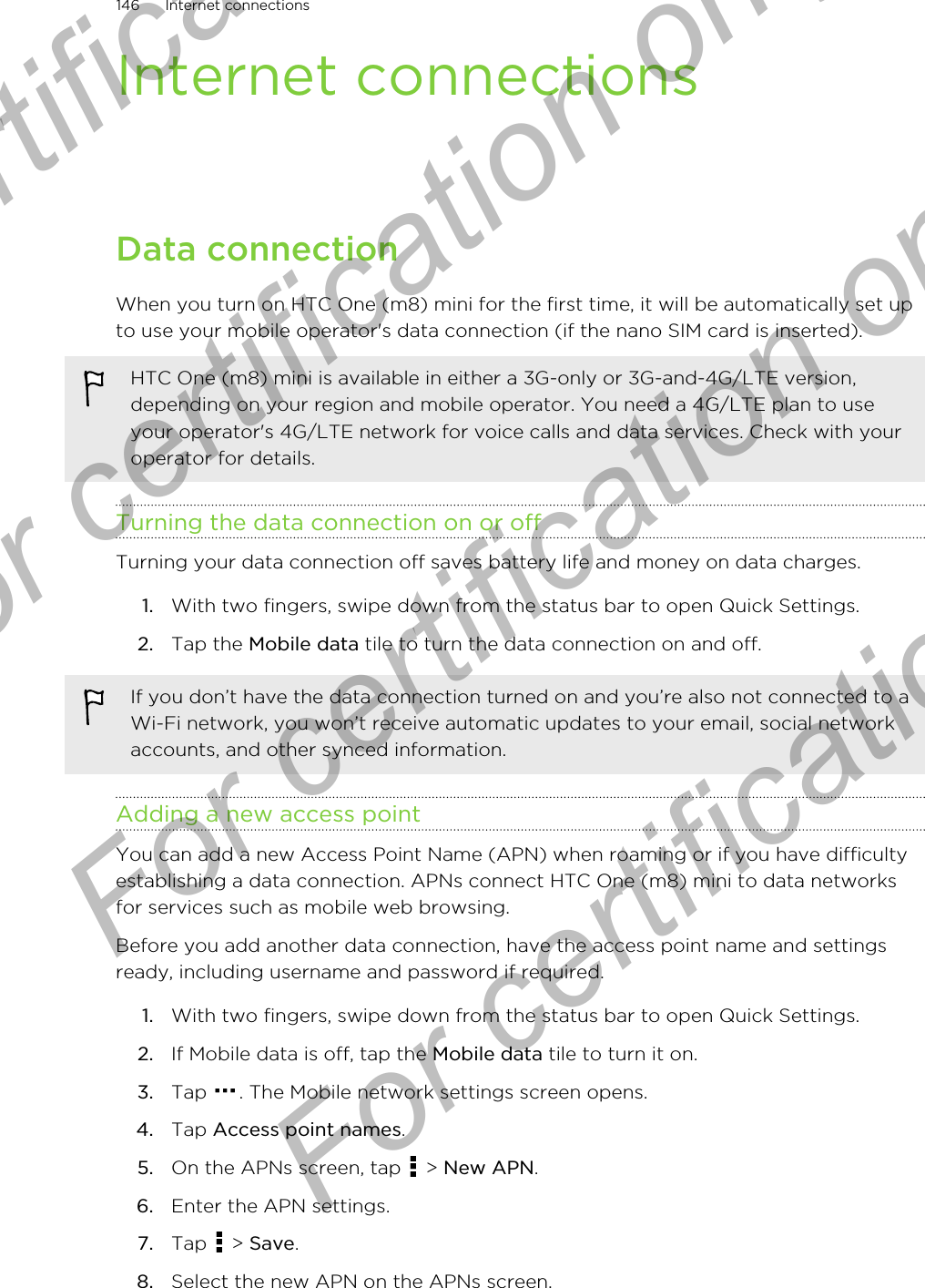 Internet connectionsData connectionWhen you turn on HTC One (m8) mini for the first time, it will be automatically set upto use your mobile operator&apos;s data connection (if the nano SIM card is inserted).HTC One (m8) mini is available in either a 3G-only or 3G-and-4G/LTE version,depending on your region and mobile operator. You need a 4G/LTE plan to useyour operator&apos;s 4G/LTE network for voice calls and data services. Check with youroperator for details.Turning the data connection on or offTurning your data connection off saves battery life and money on data charges.1. With two fingers, swipe down from the status bar to open Quick Settings.2. Tap the Mobile data tile to turn the data connection on and off.If you don’t have the data connection turned on and you’re also not connected to aWi-Fi network, you won’t receive automatic updates to your email, social networkaccounts, and other synced information.Adding a new access pointYou can add a new Access Point Name (APN) when roaming or if you have difficultyestablishing a data connection. APNs connect HTC One (m8) mini to data networksfor services such as mobile web browsing.Before you add another data connection, have the access point name and settingsready, including username and password if required.1. With two fingers, swipe down from the status bar to open Quick Settings.2. If Mobile data is off, tap the Mobile data tile to turn it on.3. Tap  . The Mobile network settings screen opens.4. Tap Access point names.5. On the APNs screen, tap   &gt; New APN.6. Enter the APN settings.7. Tap   &gt; Save.8. Select the new APN on the APNs screen.146 Internet connectionsFor certification only  For certification only  For certification only  For certification only 