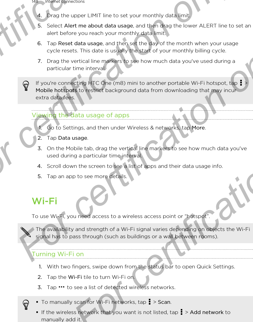 4. Drag the upper LIMIT line to set your monthly data limit.5. Select Alert me about data usage, and then drag the lower ALERT line to set analert before you reach your monthly data limit.6. Tap Reset data usage, and then set the day of the month when your usagecycle resets. This date is usually the start of your monthly billing cycle.7. Drag the vertical line markers to see how much data you&apos;ve used during aparticular time interval.If you&apos;re connecting HTC One (m8) mini to another portable Wi-Fi hotspot, tap   &gt;Mobile hotspots to restrict background data from downloading that may incurextra data fees.Viewing the data usage of apps1. Go to Settings, and then under Wireless &amp; networks, tap More.2. Tap Data usage.3. On the Mobile tab, drag the vertical line markers to see how much data you&apos;veused during a particular time interval.4. Scroll down the screen to see a list of apps and their data usage info.5. Tap an app to see more details.Wi-FiTo use Wi-Fi, you need access to a wireless access point or “hotspot”.The availability and strength of a Wi-Fi signal varies depending on objects the Wi-Fisignal has to pass through (such as buildings or a wall between rooms).Turning Wi-Fi on1. With two fingers, swipe down from the status bar to open Quick Settings.2. Tap the Wi-Fi tile to turn Wi-Fi on.3. Tap   to see a list of detected wireless networks.§To manually scan for Wi-Fi networks, tap   &gt; Scan.§If the wireless network that you want is not listed, tap   &gt; Add network tomanually add it.148 Internet connectionsFor certification only  For certification only  For certification only  For certification only 