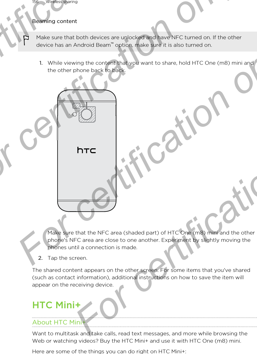 Beaming contentMake sure that both devices are unlocked and have NFC turned on. If the otherdevice has an Android Beam™ option, make sure it is also turned on.1. While viewing the content that you want to share, hold HTC One (m8) mini andthe other phone back to back. Make sure that the NFC area (shaded part) of HTC One (m8) mini and the otherphone&apos;s NFC area are close to one another. Experiment by slightly moving thephones until a connection is made.2. Tap the screen.The shared content appears on the other screen. For some items that you&apos;ve shared(such as contact information), additional instructions on how to save the item willappear on the receiving device.HTC Mini+About HTC Mini+Want to multitask and take calls, read text messages, and more while browsing theWeb or watching videos? Buy the HTC Mini+ and use it with HTC One (m8) mini.Here are some of the things you can do right on HTC Mini+:156 Wireless sharingFor certification only  For certification only  For certification only  For certification only 