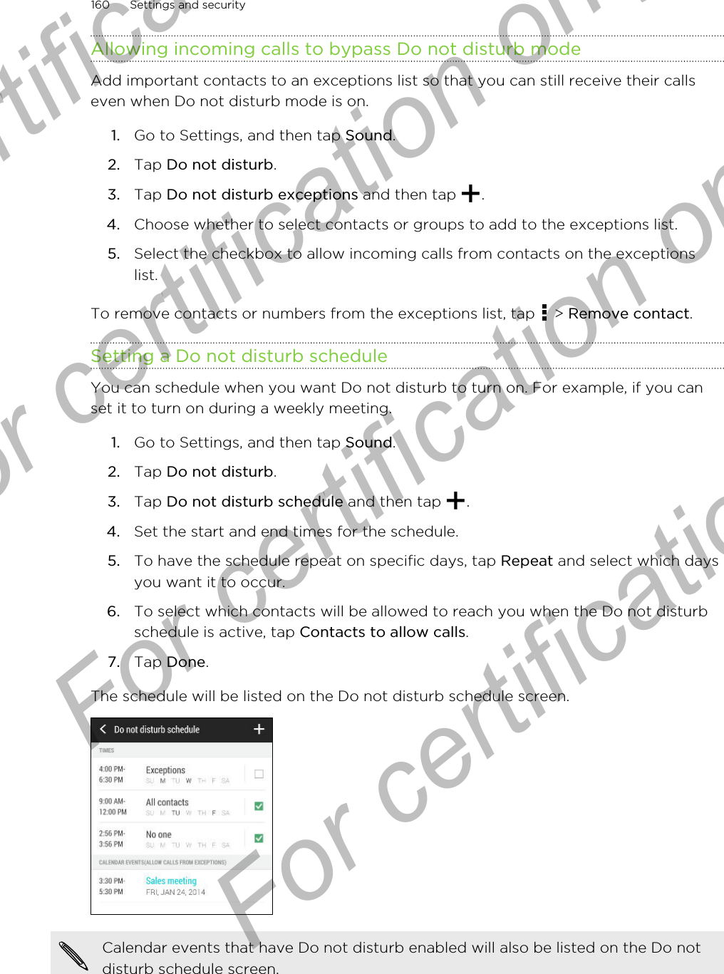 Allowing incoming calls to bypass Do not disturb modeAdd important contacts to an exceptions list so that you can still receive their callseven when Do not disturb mode is on.1. Go to Settings, and then tap Sound.2. Tap Do not disturb.3. Tap Do not disturb exceptions and then tap  .4. Choose whether to select contacts or groups to add to the exceptions list.5. Select the checkbox to allow incoming calls from contacts on the exceptionslist.To remove contacts or numbers from the exceptions list, tap   &gt; Remove contact.Setting a Do not disturb scheduleYou can schedule when you want Do not disturb to turn on. For example, if you canset it to turn on during a weekly meeting.1. Go to Settings, and then tap Sound.2. Tap Do not disturb.3. Tap Do not disturb schedule and then tap  .4. Set the start and end times for the schedule.5. To have the schedule repeat on specific days, tap Repeat and select which daysyou want it to occur.6. To select which contacts will be allowed to reach you when the Do not disturbschedule is active, tap Contacts to allow calls.7. Tap Done.The schedule will be listed on the Do not disturb schedule screen.Calendar events that have Do not disturb enabled will also be listed on the Do notdisturb schedule screen.160 Settings and securityFor certification only  For certification only  For certification only  For certification only 