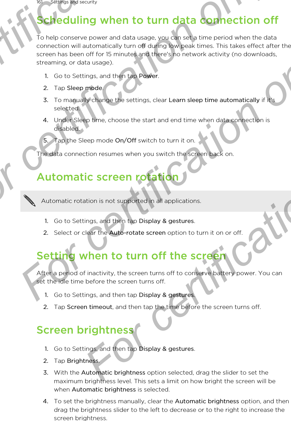 Scheduling when to turn data connection offTo help conserve power and data usage, you can set a time period when the dataconnection will automatically turn off during low peak times. This takes effect after thescreen has been off for 15 minutes and there&apos;s no network activity (no downloads,streaming, or data usage).1. Go to Settings, and then tap Power.2. Tap Sleep mode.3. To manually change the settings, clear Learn sleep time automatically if it&apos;sselected.4. Under Sleep time, choose the start and end time when data connection isdisabled.5. Tap the Sleep mode On/Off switch to turn it on.The data connection resumes when you switch the screen back on.Automatic screen rotationAutomatic rotation is not supported in all applications.1. Go to Settings, and then tap Display &amp; gestures.2. Select or clear the Auto-rotate screen option to turn it on or off.Setting when to turn off the screenAfter a period of inactivity, the screen turns off to conserve battery power. You canset the idle time before the screen turns off.1. Go to Settings, and then tap Display &amp; gestures.2. Tap Screen timeout, and then tap the time before the screen turns off.Screen brightness1. Go to Settings, and then tap Display &amp; gestures.2. Tap Brightness.3. With the Automatic brightness option selected, drag the slider to set themaximum brightness level. This sets a limit on how bright the screen will bewhen Automatic brightness is selected.4. To set the brightness manually, clear the Automatic brightness option, and thendrag the brightness slider to the left to decrease or to the right to increase thescreen brightness.161 Settings and securityFor certification only  For certification only  For certification only  For certification only 