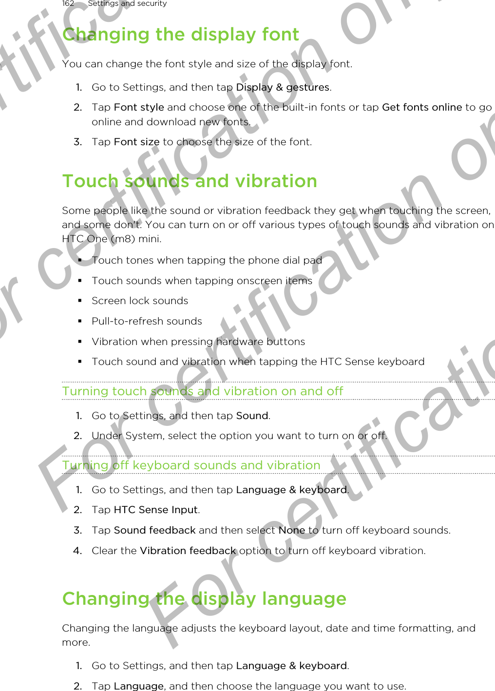 Changing the display fontYou can change the font style and size of the display font.1. Go to Settings, and then tap Display &amp; gestures.2. Tap Font style and choose one of the built-in fonts or tap Get fonts online to goonline and download new fonts.3. Tap Font size to choose the size of the font.Touch sounds and vibrationSome people like the sound or vibration feedback they get when touching the screen,and some don&apos;t. You can turn on or off various types of touch sounds and vibration onHTC One (m8) mini.§Touch tones when tapping the phone dial pad§Touch sounds when tapping onscreen items§Screen lock sounds§Pull-to-refresh sounds§Vibration when pressing hardware buttons§Touch sound and vibration when tapping the HTC Sense keyboardTurning touch sounds and vibration on and off1. Go to Settings, and then tap Sound.2. Under System, select the option you want to turn on or off.Turning off keyboard sounds and vibration1. Go to Settings, and then tap Language &amp; keyboard.2. Tap HTC Sense Input.3. Tap Sound feedback and then select None to turn off keyboard sounds.4. Clear the Vibration feedback option to turn off keyboard vibration.Changing the display languageChanging the language adjusts the keyboard layout, date and time formatting, andmore.1. Go to Settings, and then tap Language &amp; keyboard.2. Tap Language, and then choose the language you want to use.162 Settings and securityFor certification only  For certification only  For certification only  For certification only 