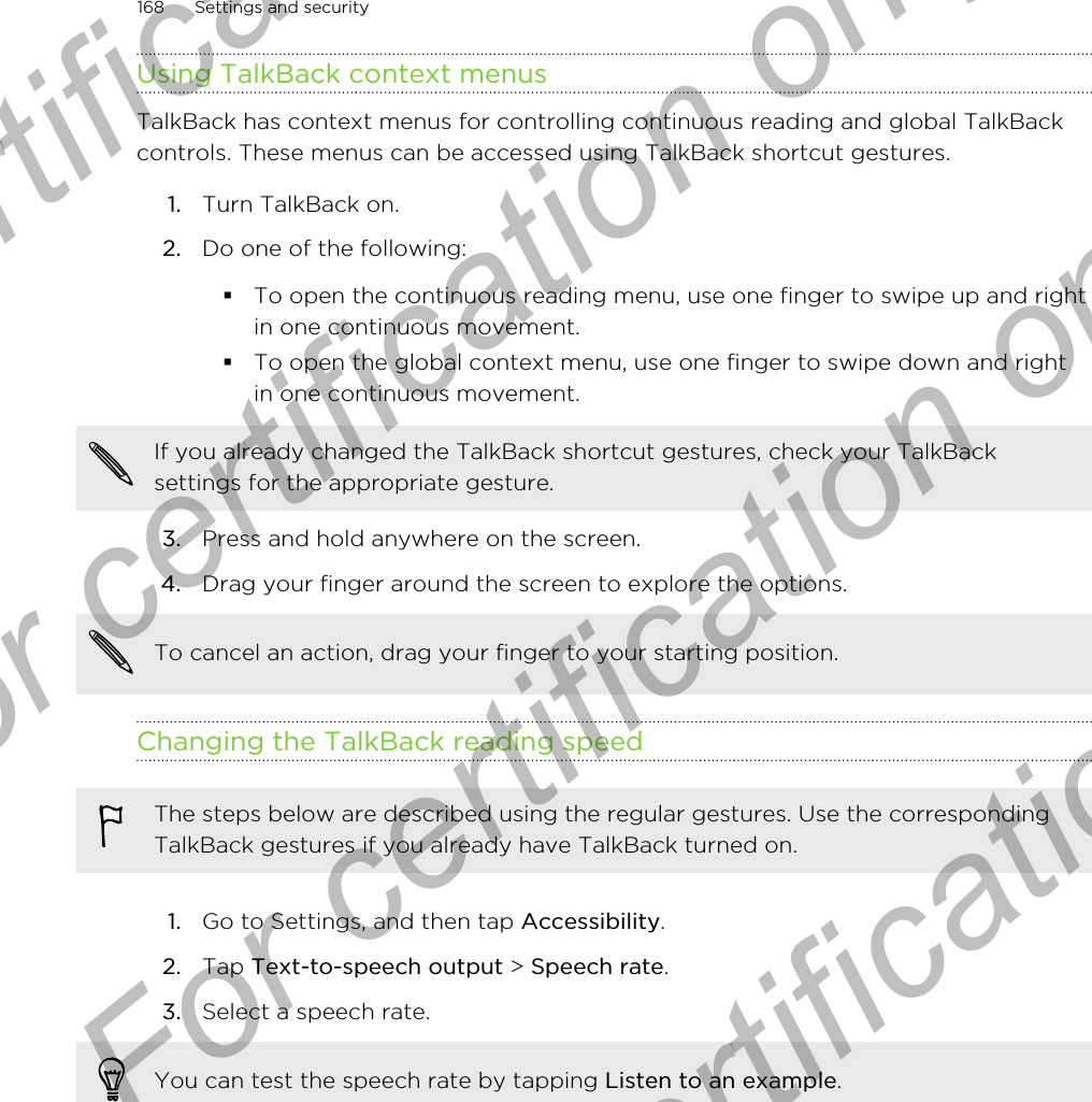 Using TalkBack context menusTalkBack has context menus for controlling continuous reading and global TalkBackcontrols. These menus can be accessed using TalkBack shortcut gestures.1. Turn TalkBack on.2. Do one of the following:§To open the continuous reading menu, use one finger to swipe up and rightin one continuous movement.§To open the global context menu, use one finger to swipe down and rightin one continuous movement.If you already changed the TalkBack shortcut gestures, check your TalkBacksettings for the appropriate gesture.3. Press and hold anywhere on the screen.4. Drag your finger around the screen to explore the options. To cancel an action, drag your finger to your starting position.Changing the TalkBack reading speedThe steps below are described using the regular gestures. Use the correspondingTalkBack gestures if you already have TalkBack turned on.1. Go to Settings, and then tap Accessibility.2. Tap Text-to-speech output &gt; Speech rate.3. Select a speech rate. You can test the speech rate by tapping Listen to an example.168 Settings and securityFor certification only  For certification only  For certification only  For certification only 