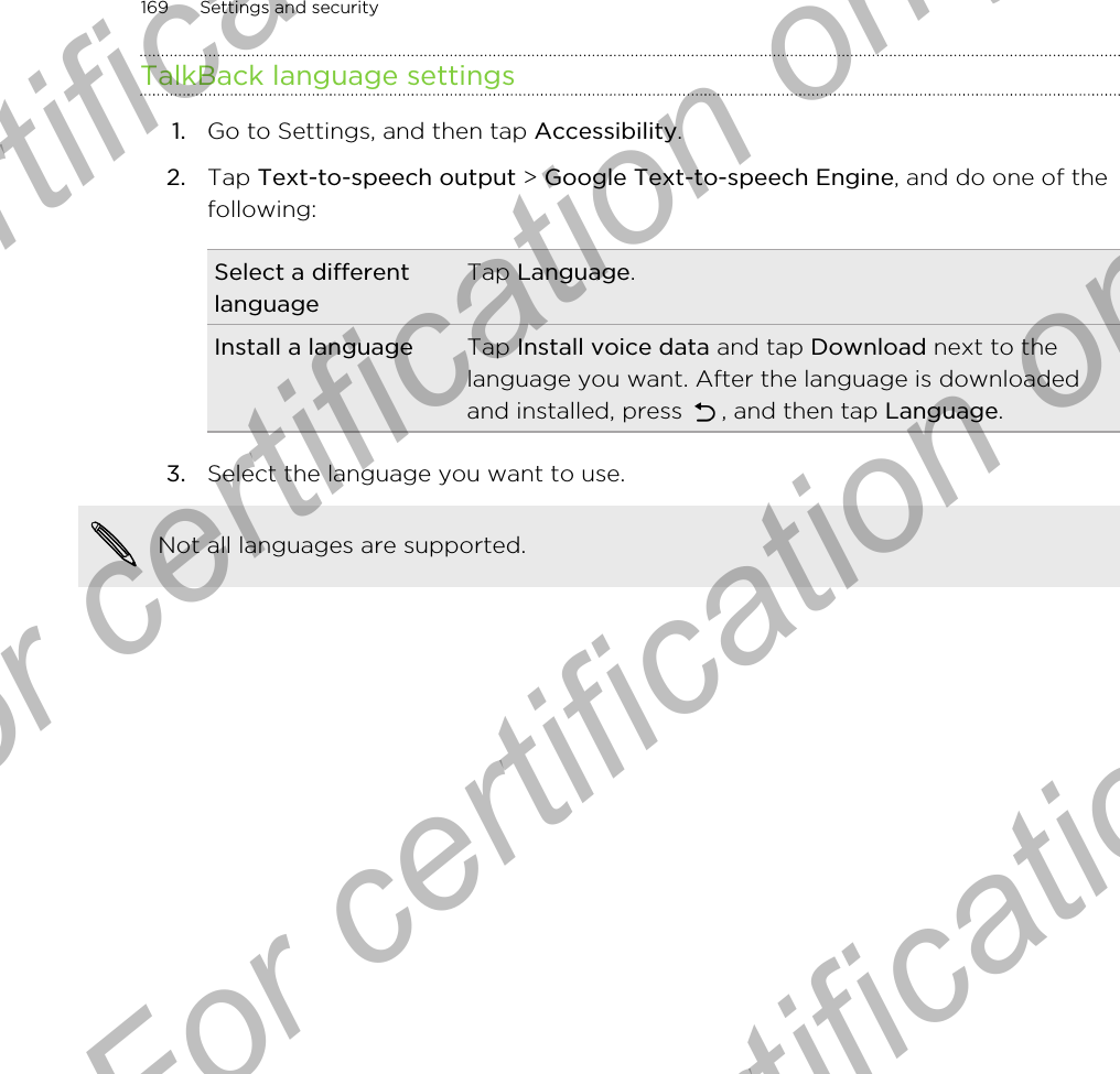 TalkBack language settings1. Go to Settings, and then tap Accessibility.2. Tap Text-to-speech output &gt; Google Text-to-speech Engine, and do one of thefollowing:Select a differentlanguageTap Language.Install a language Tap Install voice data and tap Download next to thelanguage you want. After the language is downloadedand installed, press  , and then tap Language.3. Select the language you want to use. Not all languages are supported.169 Settings and securityFor certification only  For certification only  For certification only  For certification only 