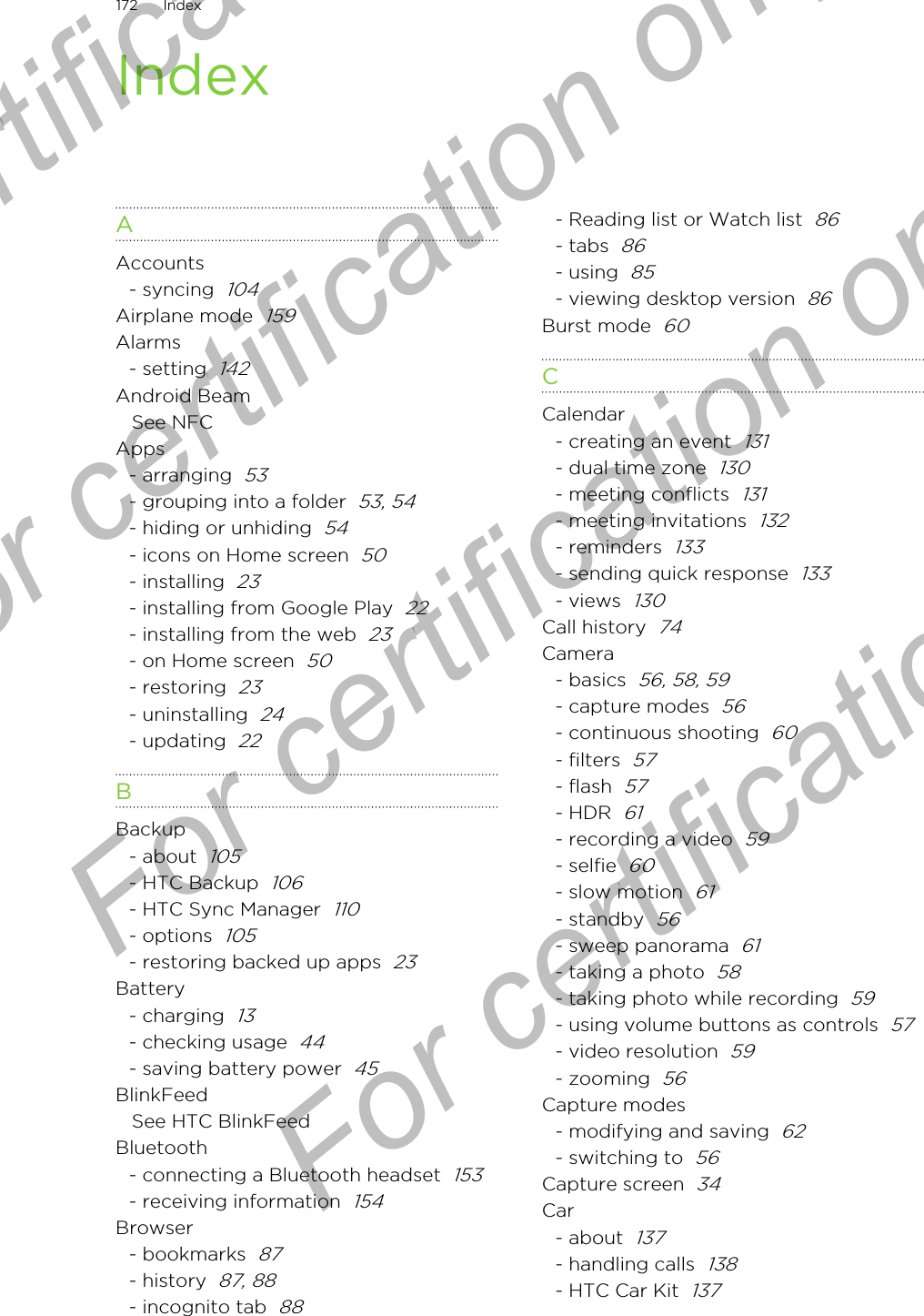 IndexAAccounts- syncing  104Airplane mode  159Alarms- setting  142Android BeamSee NFCApps- arranging  53- grouping into a folder  53, 54- hiding or unhiding  54- icons on Home screen  50- installing  23- installing from Google Play  22- installing from the web  23- on Home screen  50- restoring  23- uninstalling  24- updating  22BBackup- about  105- HTC Backup  106- HTC Sync Manager  110- options  105- restoring backed up apps  23Battery- charging  13- checking usage  44- saving battery power  45BlinkFeedSee HTC BlinkFeedBluetooth- connecting a Bluetooth headset  153- receiving information  154Browser- bookmarks  87- history  87, 88- incognito tab  88- Reading list or Watch list  86- tabs  86- using  85- viewing desktop version  86Burst mode  60CCalendar- creating an event  131- dual time zone  130- meeting conflicts  131- meeting invitations  132- reminders  133- sending quick response  133- views  130Call history  74Camera- basics  56, 58, 59- capture modes  56- continuous shooting  60- filters  57- flash  57- HDR  61- recording a video  59- selfie  60- slow motion  61- standby  56- sweep panorama  61- taking a photo  58- taking photo while recording  59- using volume buttons as controls  57- video resolution  59- zooming  56Capture modes- modifying and saving  62- switching to  56Capture screen  34Car- about  137- handling calls  138- HTC Car Kit  137172 IndexFor certification only  For certification only  For certification only  For certification only 