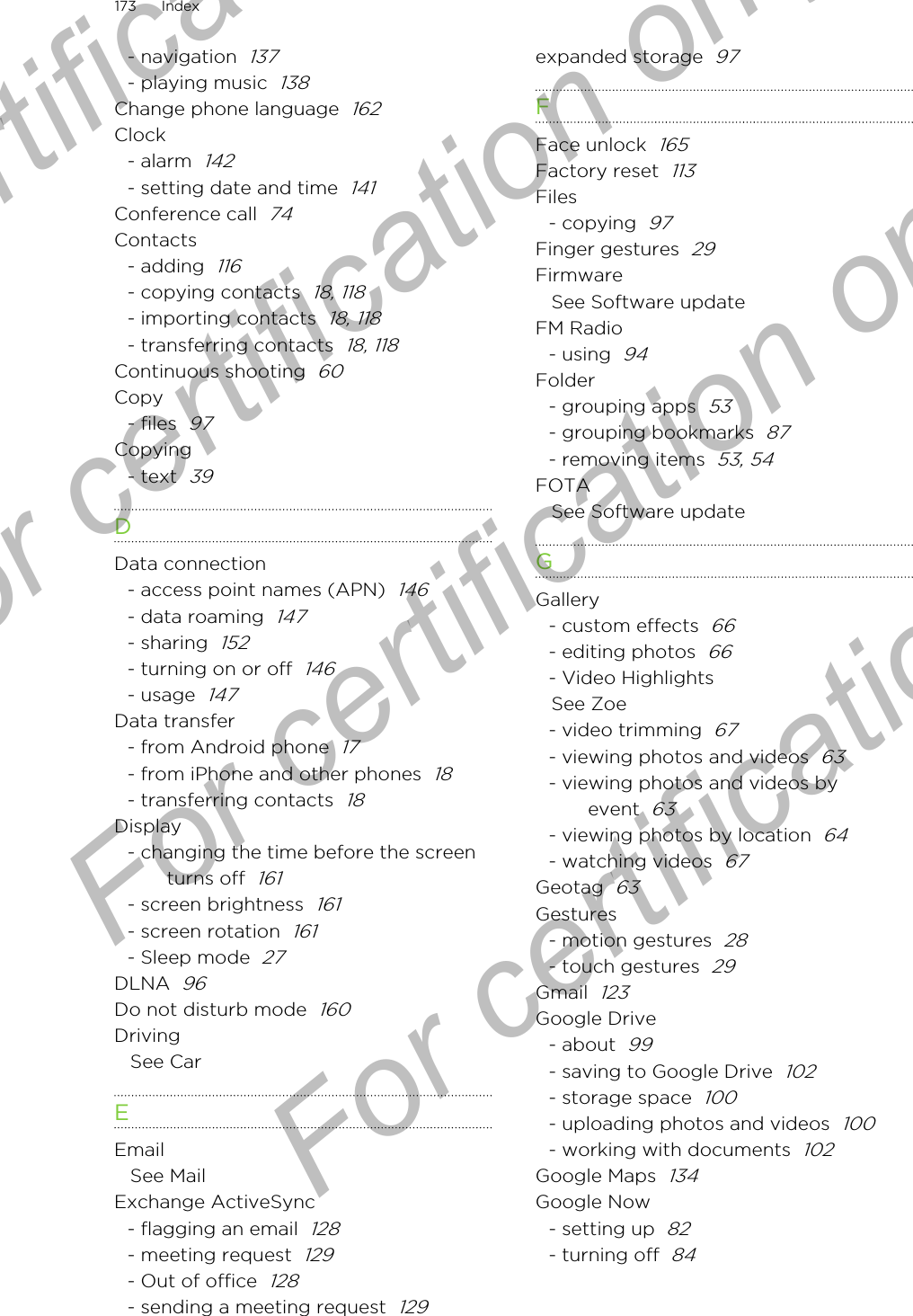 - navigation  137- playing music  138Change phone language  162Clock- alarm  142- setting date and time  141Conference call  74Contacts- adding  116- copying contacts  18, 118- importing contacts  18, 118- transferring contacts  18, 118Continuous shooting  60Copy- files  97Copying- text  39DData connection- access point names (APN)  146- data roaming  147- sharing  152- turning on or off  146- usage  147Data transfer- from Android phone  17- from iPhone and other phones  18- transferring contacts  18Display- changing the time before the screenturns off  161- screen brightness  161- screen rotation  161- Sleep mode  27DLNA  96Do not disturb mode  160DrivingSee CarEEmailSee MailExchange ActiveSync- flagging an email  128- meeting request  129- Out of office  128- sending a meeting request  129expanded storage  97FFace unlock  165Factory reset  113Files- copying  97Finger gestures  29FirmwareSee Software updateFM Radio- using  94Folder- grouping apps  53- grouping bookmarks  87- removing items  53, 54FOTASee Software updateGGallery- custom effects  66- editing photos  66- Video HighlightsSee Zoe- video trimming  67- viewing photos and videos  63- viewing photos and videos byevent  63- viewing photos by location  64- watching videos  67Geotag  63Gestures- motion gestures  28- touch gestures  29Gmail  123Google Drive- about  99- saving to Google Drive  102- storage space  100- uploading photos and videos  100- working with documents  102Google Maps  134Google Now- setting up  82- turning off  84173 IndexFor certification only  For certification only  For certification only  For certification only 