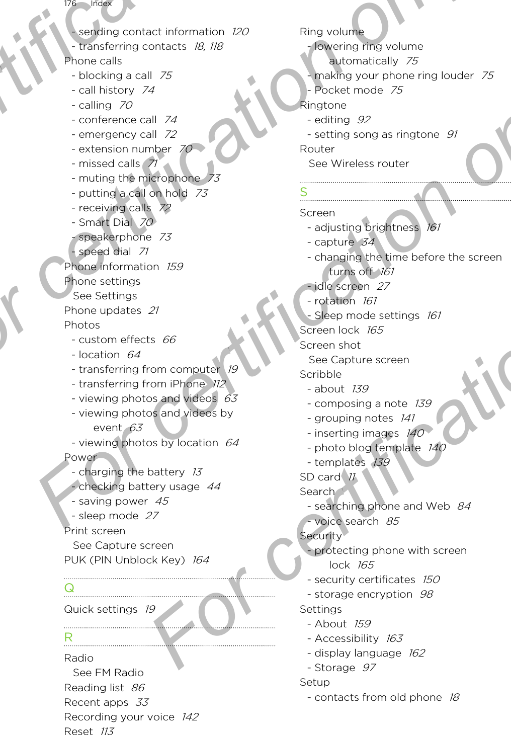 - sending contact information  120- transferring contacts  18, 118Phone calls- blocking a call  75- call history  74- calling  70- conference call  74- emergency call  72- extension number  70- missed calls  71- muting the microphone  73- putting a call on hold  73- receiving calls  72- Smart Dial  70- speakerphone  73- speed dial  71Phone information  159Phone settingsSee SettingsPhone updates  21Photos- custom effects  66- location  64- transferring from computer  19- transferring from iPhone  112- viewing photos and videos  63- viewing photos and videos byevent  63- viewing photos by location  64Power- charging the battery  13- checking battery usage  44- saving power  45- sleep mode  27Print screenSee Capture screenPUK (PIN Unblock Key)  164QQuick settings  19RRadioSee FM RadioReading list  86Recent apps  33Recording your voice  142Reset  113Ring volume- lowering ring volumeautomatically  75- making your phone ring louder  75- Pocket mode  75Ringtone- editing  92- setting song as ringtone  91RouterSee Wireless routerSScreen- adjusting brightness  161- capture  34- changing the time before the screenturns off  161- idle screen  27- rotation  161- Sleep mode settings  161Screen lock  165Screen shotSee Capture screenScribble- about  139- composing a note  139- grouping notes  141- inserting images  140- photo blog template  140- templates  139SD card  11Search- searching phone and Web  84- voice search  85Security- protecting phone with screenlock  165- security certificates  150- storage encryption  98Settings- About  159- Accessibility  163- display language  162- Storage  97Setup- contacts from old phone  18176 IndexFor certification only  For certification only  For certification only  For certification only 