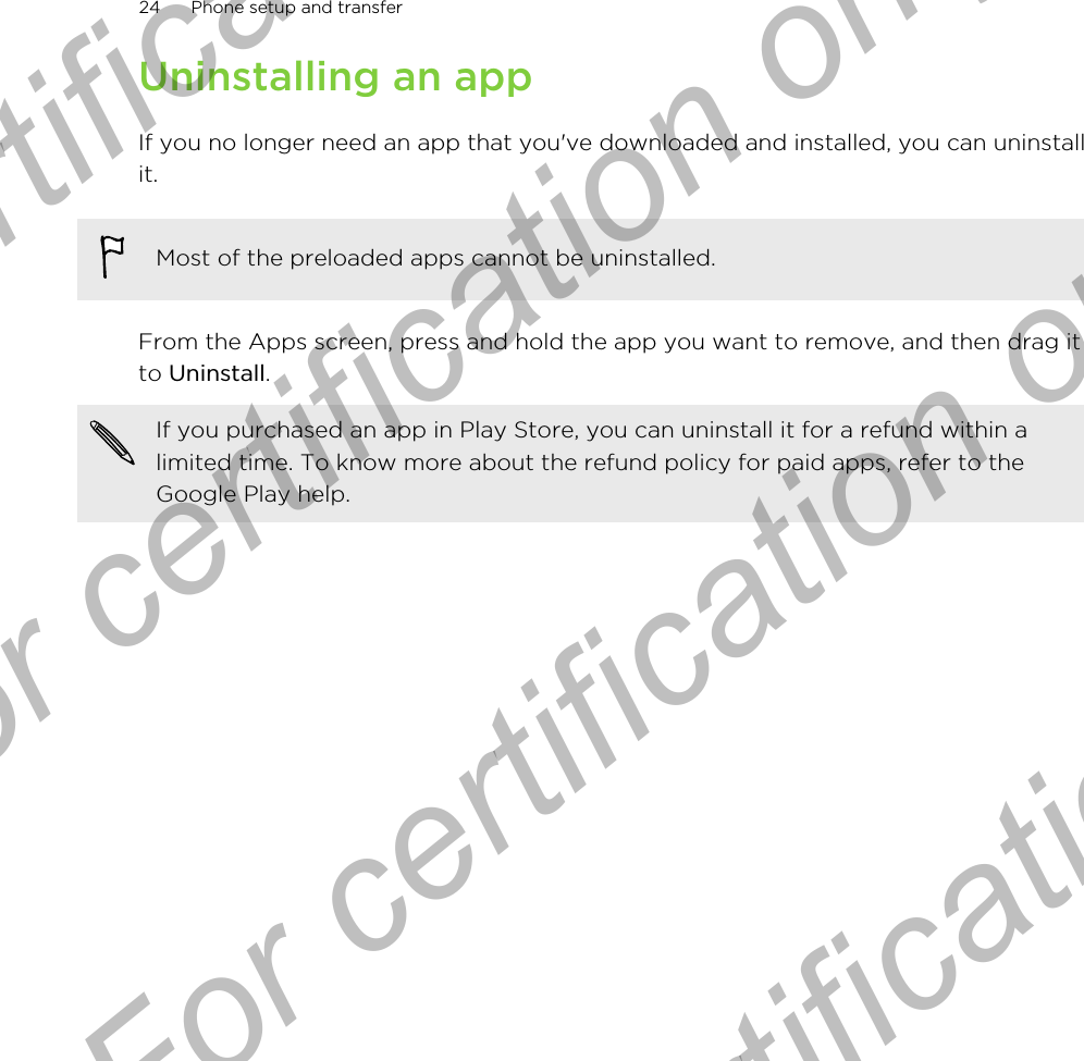 Uninstalling an appIf you no longer need an app that you&apos;ve downloaded and installed, you can uninstallit.Most of the preloaded apps cannot be uninstalled.From the Apps screen, press and hold the app you want to remove, and then drag itto Uninstall.If you purchased an app in Play Store, you can uninstall it for a refund within alimited time. To know more about the refund policy for paid apps, refer to theGoogle Play help.24 Phone setup and transferFor certification only  For certification only  For certification only  For certification only 