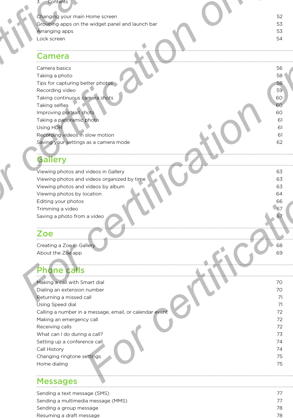 Changing your main Home screen 52Grouping apps on the widget panel and launch bar 53Arranging apps 53Lock screen 54CameraCamera basics 56Taking a photo 58Tips for capturing better photos 58Recording video 59Taking continuous camera shots 60Taking selfies 60Improving portrait shots 60Taking a panoramic photo 61Using HDR 61Recording videos in slow motion 61Saving your settings as a camera mode 62GalleryViewing photos and videos in Gallery 63Viewing photos and videos organized by time 63Viewing photos and videos by album 63Viewing photos by location 64Editing your photos 66Trimming a video 67Saving a photo from a video 67ZoeCreating a Zoe in Gallery 68About the Zoe app 69Phone callsMaking a call with Smart dial 70Dialing an extension number 70Returning a missed call 71Using Speed dial 71Calling a number in a message, email, or calendar event 72Making an emergency call 72Receiving calls 72What can I do during a call? 73Setting up a conference call 74Call History 74Changing ringtone settings 75Home dialing 75MessagesSending a text message (SMS) 77Sending a multimedia message (MMS) 77Sending a group message 78Resuming a draft message 783 ContentsFor certification only  For certification only  For certification only  For certification only 