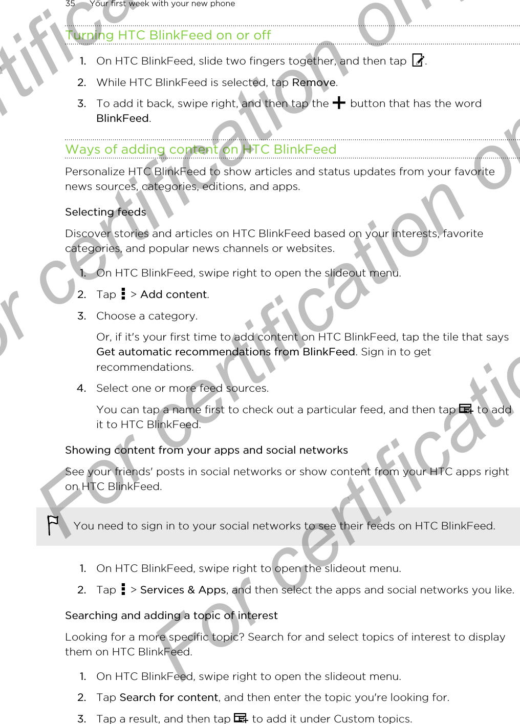 Turning HTC BlinkFeed on or off1. On HTC BlinkFeed, slide two fingers together, and then tap  .2. While HTC BlinkFeed is selected, tap Remove.3. To add it back, swipe right, and then tap the   button that has the wordBlinkFeed.Ways of adding content on HTC BlinkFeedPersonalize HTC BlinkFeed to show articles and status updates from your favoritenews sources, categories, editions, and apps.Selecting feedsDiscover stories and articles on HTC BlinkFeed based on your interests, favoritecategories, and popular news channels or websites.1. On HTC BlinkFeed, swipe right to open the slideout menu.2. Tap   &gt; Add content.3. Choose a category. Or, if it&apos;s your first time to add content on HTC BlinkFeed, tap the tile that saysGet automatic recommendations from BlinkFeed. Sign in to getrecommendations.4. Select one or more feed sources. You can tap a name first to check out a particular feed, and then tap   to addit to HTC BlinkFeed.Showing content from your apps and social networksSee your friends&apos; posts in social networks or show content from your HTC apps righton HTC BlinkFeed.You need to sign in to your social networks to see their feeds on HTC BlinkFeed.1. On HTC BlinkFeed, swipe right to open the slideout menu.2. Tap   &gt; Services &amp; Apps, and then select the apps and social networks you like.Searching and adding a topic of interestLooking for a more specific topic? Search for and select topics of interest to displaythem on HTC BlinkFeed.1. On HTC BlinkFeed, swipe right to open the slideout menu.2. Tap Search for content, and then enter the topic you&apos;re looking for.3. Tap a result, and then tap   to add it under Custom topics.35 Your first week with your new phoneFor certification only  For certification only  For certification only  For certification only 