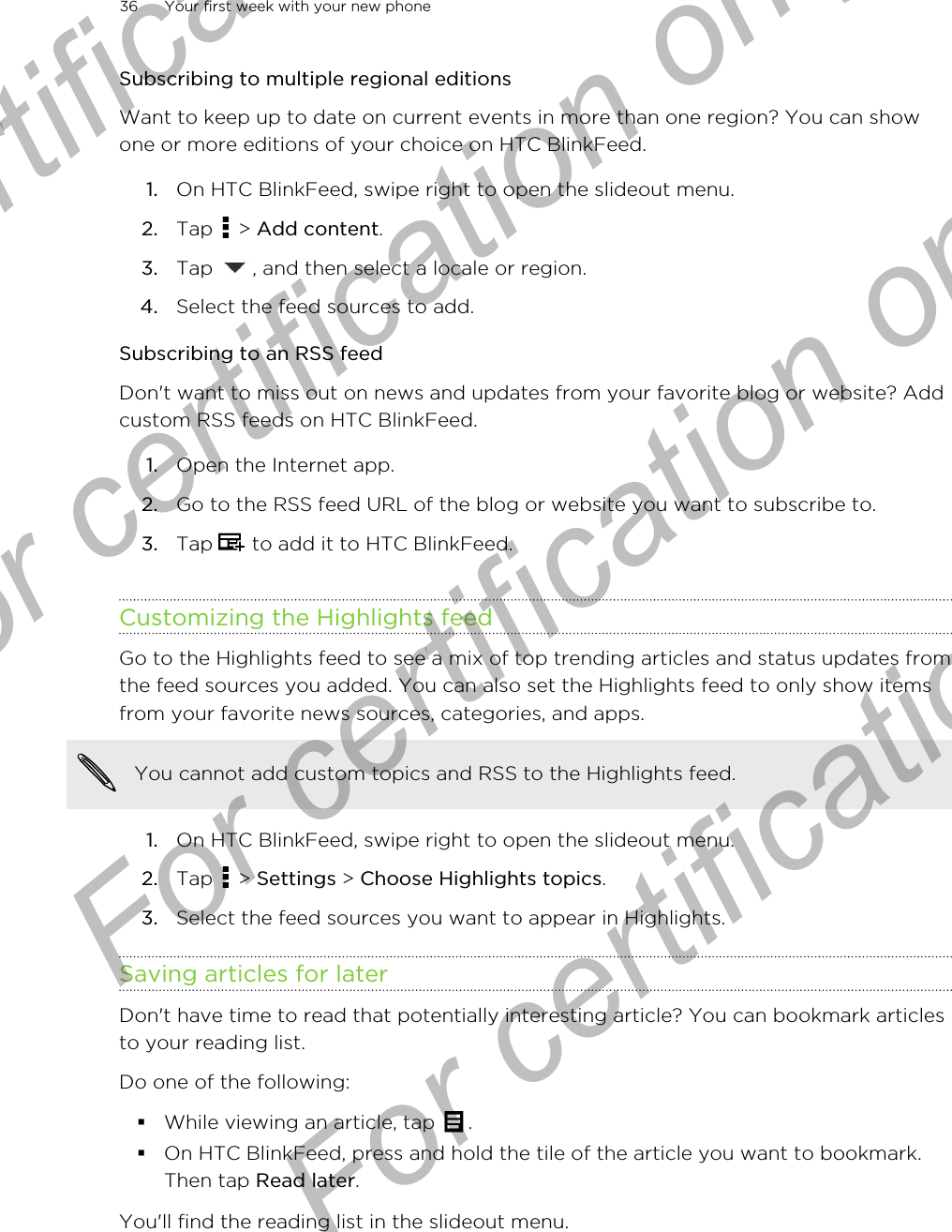 Subscribing to multiple regional editionsWant to keep up to date on current events in more than one region? You can showone or more editions of your choice on HTC BlinkFeed.1. On HTC BlinkFeed, swipe right to open the slideout menu.2. Tap   &gt; Add content.3. Tap  , and then select a locale or region.4. Select the feed sources to add.Subscribing to an RSS feedDon&apos;t want to miss out on news and updates from your favorite blog or website? Addcustom RSS feeds on HTC BlinkFeed.1. Open the Internet app.2. Go to the RSS feed URL of the blog or website you want to subscribe to.3. Tap   to add it to HTC BlinkFeed.Customizing the Highlights feedGo to the Highlights feed to see a mix of top trending articles and status updates fromthe feed sources you added. You can also set the Highlights feed to only show itemsfrom your favorite news sources, categories, and apps.You cannot add custom topics and RSS to the Highlights feed.1. On HTC BlinkFeed, swipe right to open the slideout menu.2. Tap   &gt; Settings &gt; Choose Highlights topics.3. Select the feed sources you want to appear in Highlights.Saving articles for laterDon&apos;t have time to read that potentially interesting article? You can bookmark articlesto your reading list.Do one of the following:§While viewing an article, tap  .§On HTC BlinkFeed, press and hold the tile of the article you want to bookmark.Then tap Read later.You&apos;ll find the reading list in the slideout menu.36 Your first week with your new phoneFor certification only  For certification only  For certification only  For certification only 