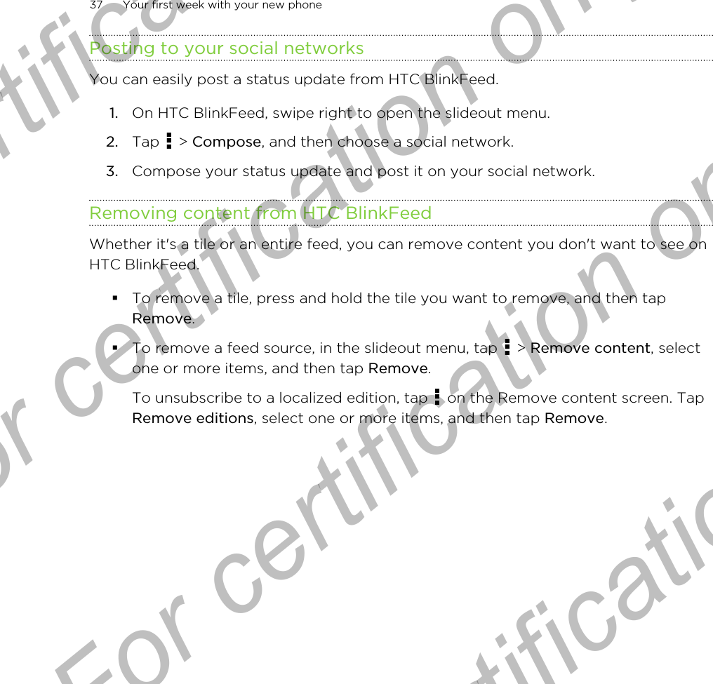 Posting to your social networksYou can easily post a status update from HTC BlinkFeed.1. On HTC BlinkFeed, swipe right to open the slideout menu.2. Tap   &gt; Compose, and then choose a social network.3. Compose your status update and post it on your social network.Removing content from HTC BlinkFeedWhether it&apos;s a tile or an entire feed, you can remove content you don&apos;t want to see onHTC BlinkFeed.§To remove a tile, press and hold the tile you want to remove, and then tapRemove.§To remove a feed source, in the slideout menu, tap   &gt; Remove content, selectone or more items, and then tap Remove. To unsubscribe to a localized edition, tap   on the Remove content screen. TapRemove editions, select one or more items, and then tap Remove.37 Your first week with your new phoneFor certification only  For certification only  For certification only  For certification only 