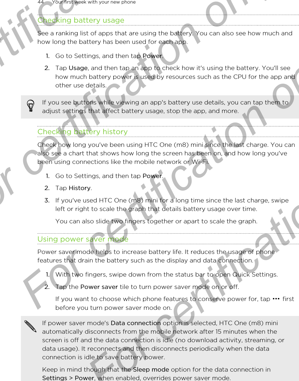 Checking battery usageSee a ranking list of apps that are using the battery. You can also see how much andhow long the battery has been used for each app.1. Go to Settings, and then tap Power.2. Tap Usage, and then tap an app to check how it&apos;s using the battery. You&apos;ll seehow much battery power is used by resources such as the CPU for the app andother use details.If you see buttons while viewing an app&apos;s battery use details, you can tap them toadjust settings that affect battery usage, stop the app, and more.Checking battery historyCheck how long you&apos;ve been using HTC One (m8) mini since the last charge. You canalso see a chart that shows how long the screen has been on, and how long you&apos;vebeen using connections like the mobile network or Wi-Fi.1. Go to Settings, and then tap Power.2. Tap History.3. If you&apos;ve used HTC One (m8) mini for a long time since the last charge, swipeleft or right to scale the graph that details battery usage over time. You can also slide two fingers together or apart to scale the graph.Using power saver modePower saver mode helps to increase battery life. It reduces the usage of phonefeatures that drain the battery such as the display and data connection.1. With two fingers, swipe down from the status bar to open Quick Settings.2. Tap the Power saver tile to turn power saver mode on or off. If you want to choose which phone features to conserve power for, tap   firstbefore you turn power saver mode on.If power saver mode&apos;s Data connection option is selected, HTC One (m8) miniautomatically disconnects from the mobile network after 15 minutes when thescreen is off and the data connection is idle (no download activity, streaming, ordata usage). It reconnects and then disconnects periodically when the dataconnection is idle to save battery power.Keep in mind though that the Sleep mode option for the data connection inSettings &gt; Power, when enabled, overrides power saver mode.44 Your first week with your new phoneFor certification only  For certification only  For certification only  For certification only 