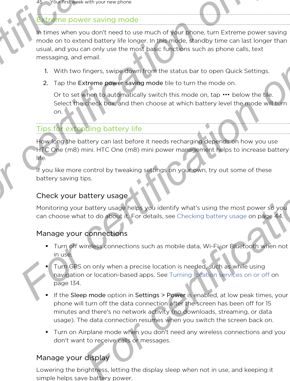 Extreme power saving modeIn times when you don&apos;t need to use much of your phone, turn Extreme power savingmode on to extend battery life longer. In this mode, standby time can last longer thanusual, and you can only use the most basic functions such as phone calls, textmessaging, and email.1. With two fingers, swipe down from the status bar to open Quick Settings.2. Tap the Extreme power saving mode tile to turn the mode on. Or to set when to automatically switch this mode on, tap   below the tile.Select the check box, and then choose at which battery level the mode will turnon.Tips for extending battery lifeHow long the battery can last before it needs recharging depends on how you useHTC One (m8) mini. HTC One (m8) mini power management helps to increase batterylife.If you like more control by tweaking settings on your own, try out some of thesebattery saving tips.Check your battery usageMonitoring your battery usage helps you identify what&apos;s using the most power so youcan choose what to do about it. For details, see Checking battery usage on page 44.Manage your connections§Turn off wireless connections such as mobile data, Wi-Fi, or Bluetooth when notin use.§Turn GPS on only when a precise location is needed, such as while usingnavigation or location-based apps. See Turning location services on or off onpage 134.§If the Sleep mode option in Settings &gt; Power is enabled, at low peak times, yourphone will turn off the data connection after the screen has been off for 15minutes and there&apos;s no network activity (no downloads, streaming, or datausage). The data connection resumes when you switch the screen back on.§Turn on Airplane mode when you don&apos;t need any wireless connections and youdon&apos;t want to receive calls or messages.Manage your displayLowering the brightness, letting the display sleep when not in use, and keeping itsimple helps save battery power.45 Your first week with your new phoneFor certification only  For certification only  For certification only  For certification only 