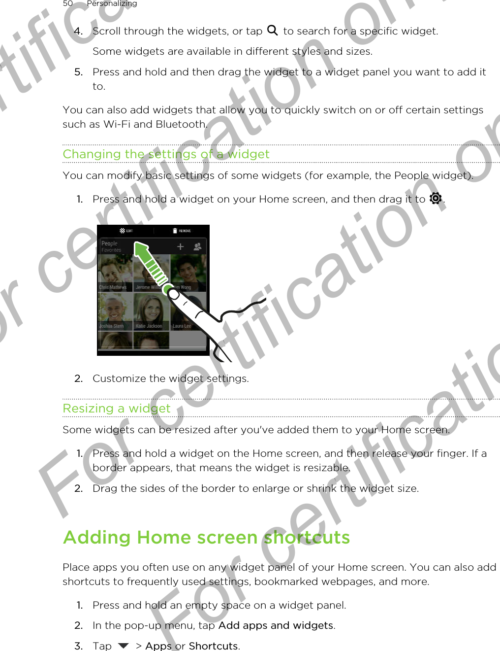 4. Scroll through the widgets, or tap   to search for a specific widget. Some widgets are available in different styles and sizes.5. Press and hold and then drag the widget to a widget panel you want to add itto.You can also add widgets that allow you to quickly switch on or off certain settingssuch as Wi-Fi and Bluetooth.Changing the settings of a widgetYou can modify basic settings of some widgets (for example, the People widget).1. Press and hold a widget on your Home screen, and then drag it to  . 2. Customize the widget settings.Resizing a widgetSome widgets can be resized after you&apos;ve added them to your Home screen.1. Press and hold a widget on the Home screen, and then release your finger. If aborder appears, that means the widget is resizable.2. Drag the sides of the border to enlarge or shrink the widget size.Adding Home screen shortcutsPlace apps you often use on any widget panel of your Home screen. You can also addshortcuts to frequently used settings, bookmarked webpages, and more.1. Press and hold an empty space on a widget panel.2. In the pop-up menu, tap Add apps and widgets.3. Tap   &gt; Apps or Shortcuts.50 PersonalizingFor certification only  For certification only  For certification only  For certification only 