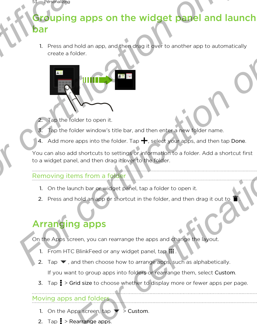 Grouping apps on the widget panel and launchbar1. Press and hold an app, and then drag it over to another app to automaticallycreate a folder. 2. Tap the folder to open it.3. Tap the folder window’s title bar, and then enter a new folder name.4. Add more apps into the folder. Tap  , select your apps, and then tap Done.You can also add shortcuts to settings or information to a folder. Add a shortcut firstto a widget panel, and then drag it over to the folder.Removing items from a folder1. On the launch bar or widget panel, tap a folder to open it.2. Press and hold an app or shortcut in the folder, and then drag it out to  .Arranging appsOn the Apps screen, you can rearrange the apps and change the layout.1. From HTC BlinkFeed or any widget panel, tap  .2. Tap  , and then choose how to arrange apps, such as alphabetically. If you want to group apps into folders or rearrange them, select Custom.3. Tap   &gt; Grid size to choose whether to display more or fewer apps per page.Moving apps and folders1. On the Apps screen, tap   &gt; Custom.2. Tap   &gt; Rearrange apps.53 PersonalizingFor certification only  For certification only  For certification only  For certification only 