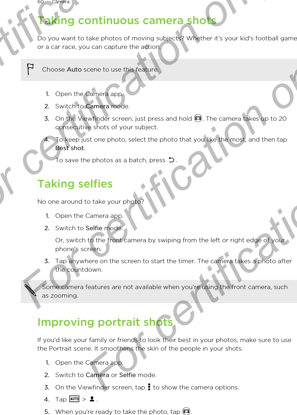 Taking continuous camera shotsDo you want to take photos of moving subjects? Whether it’s your kid&apos;s football gameor a car race, you can capture the action.Choose Auto scene to use this feature.1. Open the Camera app.2. Switch to Camera mode.3. On the Viewfinder screen, just press and hold  . The camera takes up to 20consecutive shots of your subject.4. To keep just one photo, select the photo that you like the most, and then tapBest shot. To save the photos as a batch, press  .Taking selfiesNo one around to take your photo?1. Open the Camera app.2. Switch to Selfie mode. Or, switch to the front camera by swiping from the left or right edge of yourphone&apos;s screen.3. Tap anywhere on the screen to start the timer. The camera takes a photo afterthe countdown.Some camera features are not available when you’re using the front camera, suchas zooming.Improving portrait shotsIf you&apos;d like your family or friends to look their best in your photos, make sure to usethe Portrait scene. It smoothens the skin of the people in your shots.1. Open the Camera app.2. Switch to Camera or Selfie mode.3. On the Viewfinder screen, tap   to show the camera options.4. Tap   &gt;  .5. When you&apos;re ready to take the photo, tap  .60 CameraFor certification only  For certification only  For certification only  For certification only 