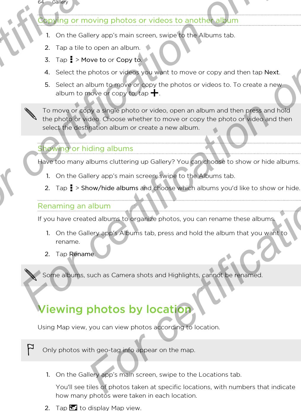 Copying or moving photos or videos to another album1. On the Gallery app’s main screen, swipe to the Albums tab.2. Tap a tile to open an album.3. Tap   &gt; Move to or Copy to.4. Select the photos or videos you want to move or copy and then tap Next.5. Select an album to move or copy the photos or videos to. To create a newalbum to move or copy to, tap  .To move or copy a single photo or video, open an album and then press and holdthe photo or video. Choose whether to move or copy the photo or video and thenselect the destination album or create a new album.Showing or hiding albumsHave too many albums cluttering up Gallery? You can choose to show or hide albums.1. On the Gallery app’s main screen, swipe to the Albums tab.2. Tap   &gt; Show/hide albums and choose which albums you&apos;d like to show or hide.Renaming an albumIf you have created albums to organize photos, you can rename these albums.1. On the Gallery app&apos;s Albums tab, press and hold the album that you want torename.2. Tap Rename.Some albums, such as Camera shots and Highlights, cannot be renamed.Viewing photos by locationUsing Map view, you can view photos according to location.Only photos with geo-tag info appear on the map.1. On the Gallery app’s main screen, swipe to the Locations tab. You&apos;ll see tiles of photos taken at specific locations, with numbers that indicatehow many photos were taken in each location.2. Tap   to display Map view.64 GalleryFor certification only  For certification only  For certification only  For certification only 
