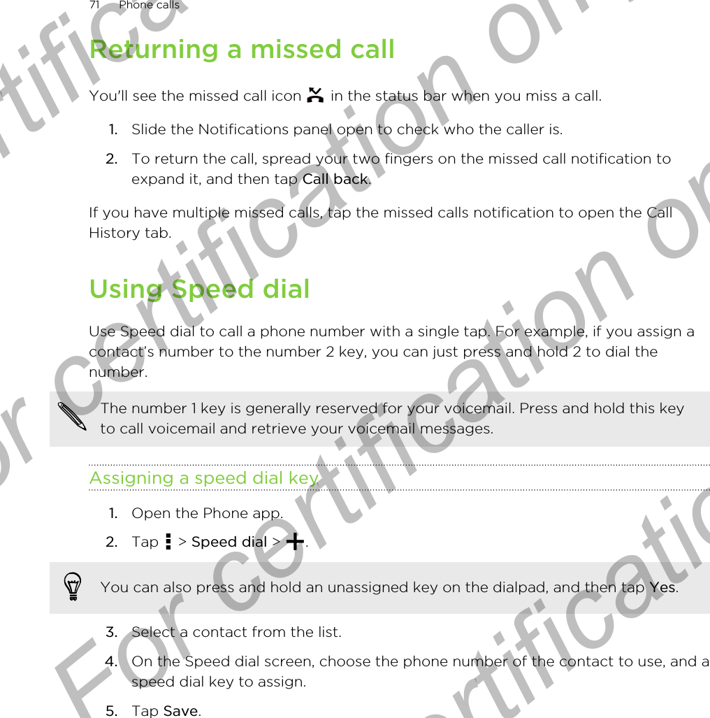 Returning a missed callYou&apos;ll see the missed call icon   in the status bar when you miss a call.1. Slide the Notifications panel open to check who the caller is.2. To return the call, spread your two fingers on the missed call notification toexpand it, and then tap Call back.If you have multiple missed calls, tap the missed calls notification to open the CallHistory tab.Using Speed dialUse Speed dial to call a phone number with a single tap. For example, if you assign acontact’s number to the number 2 key, you can just press and hold 2 to dial thenumber.The number 1 key is generally reserved for your voicemail. Press and hold this keyto call voicemail and retrieve your voicemail messages.Assigning a speed dial key1. Open the Phone app.2. Tap   &gt; Speed dial &gt;  . You can also press and hold an unassigned key on the dialpad, and then tap Yes.3. Select a contact from the list.4. On the Speed dial screen, choose the phone number of the contact to use, and aspeed dial key to assign.5. Tap Save.71 Phone callsFor certification only  For certification only  For certification only  For certification only 