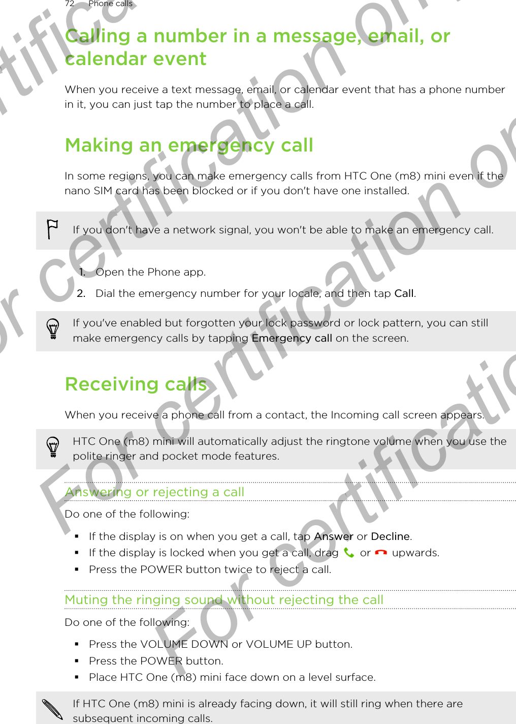 Calling a number in a message, email, orcalendar eventWhen you receive a text message, email, or calendar event that has a phone numberin it, you can just tap the number to place a call.Making an emergency callIn some regions, you can make emergency calls from HTC One (m8) mini even if thenano SIM card has been blocked or if you don&apos;t have one installed.If you don&apos;t have a network signal, you won&apos;t be able to make an emergency call.1. Open the Phone app.2. Dial the emergency number for your locale, and then tap Call.If you&apos;ve enabled but forgotten your lock password or lock pattern, you can stillmake emergency calls by tapping Emergency call on the screen.Receiving callsWhen you receive a phone call from a contact, the Incoming call screen appears.HTC One (m8) mini will automatically adjust the ringtone volume when you use thepolite ringer and pocket mode features.Answering or rejecting a callDo one of the following:§If the display is on when you get a call, tap Answer or Decline.§If the display is locked when you get a call, drag   or   upwards.§Press the POWER button twice to reject a call.Muting the ringing sound without rejecting the callDo one of the following:§Press the VOLUME DOWN or VOLUME UP button.§Press the POWER button.§Place HTC One (m8) mini face down on a level surface.If HTC One (m8) mini is already facing down, it will still ring when there aresubsequent incoming calls.72 Phone callsFor certification only  For certification only  For certification only  For certification only 