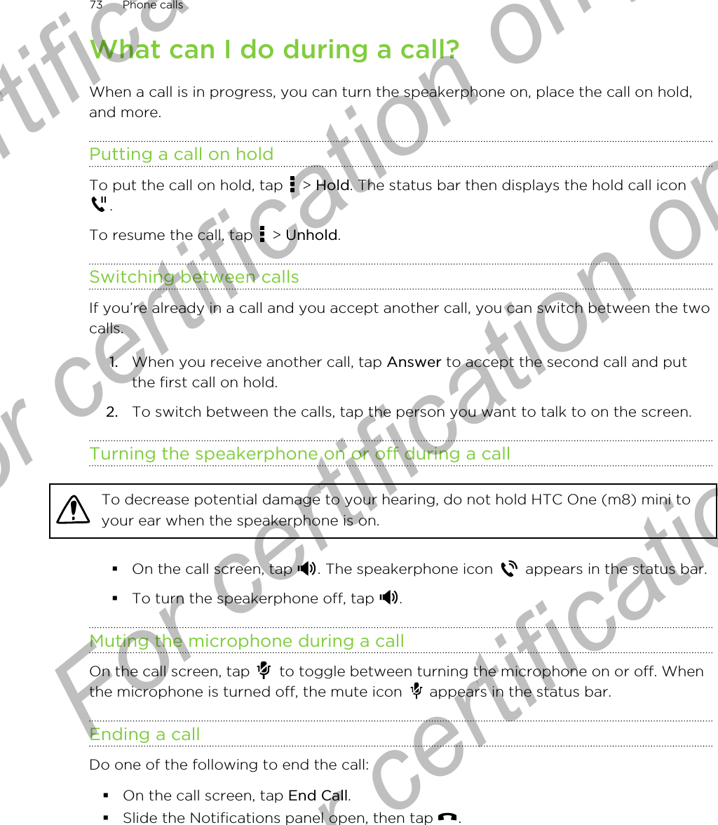 What can I do during a call?When a call is in progress, you can turn the speakerphone on, place the call on hold,and more.Putting a call on holdTo put the call on hold, tap   &gt; Hold. The status bar then displays the hold call icon.To resume the call, tap   &gt; Unhold.Switching between callsIf you’re already in a call and you accept another call, you can switch between the twocalls.1. When you receive another call, tap Answer to accept the second call and putthe first call on hold.2. To switch between the calls, tap the person you want to talk to on the screen.Turning the speakerphone on or off during a callTo decrease potential damage to your hearing, do not hold HTC One (m8) mini toyour ear when the speakerphone is on.§On the call screen, tap  . The speakerphone icon   appears in the status bar.§To turn the speakerphone off, tap  .Muting the microphone during a callOn the call screen, tap   to toggle between turning the microphone on or off. Whenthe microphone is turned off, the mute icon   appears in the status bar.Ending a callDo one of the following to end the call:§On the call screen, tap End Call.§Slide the Notifications panel open, then tap  .73 Phone callsFor certification only  For certification only  For certification only  For certification only 