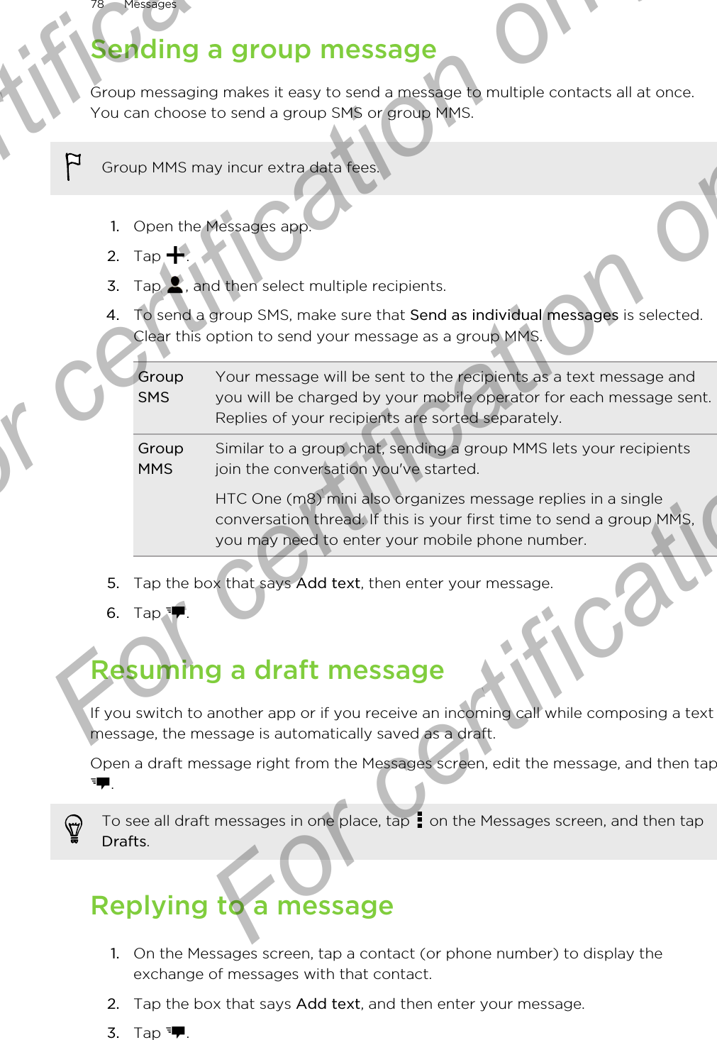 Sending a group messageGroup messaging makes it easy to send a message to multiple contacts all at once.You can choose to send a group SMS or group MMS.Group MMS may incur extra data fees.1. Open the Messages app.2. Tap  .3. Tap  , and then select multiple recipients.4. To send a group SMS, make sure that Send as individual messages is selected.Clear this option to send your message as a group MMS.GroupSMSYour message will be sent to the recipients as a text message andyou will be charged by your mobile operator for each message sent.Replies of your recipients are sorted separately.GroupMMSSimilar to a group chat, sending a group MMS lets your recipientsjoin the conversation you&apos;ve started.HTC One (m8) mini also organizes message replies in a singleconversation thread. If this is your first time to send a group MMS,you may need to enter your mobile phone number.5. Tap the box that says Add text, then enter your message.6. Tap  .Resuming a draft messageIf you switch to another app or if you receive an incoming call while composing a textmessage, the message is automatically saved as a draft.Open a draft message right from the Messages screen, edit the message, and then tap.To see all draft messages in one place, tap   on the Messages screen, and then tapDrafts.Replying to a message1. On the Messages screen, tap a contact (or phone number) to display theexchange of messages with that contact.2. Tap the box that says Add text, and then enter your message.3. Tap  .78 MessagesFor certification only  For certification only  For certification only  For certification only 
