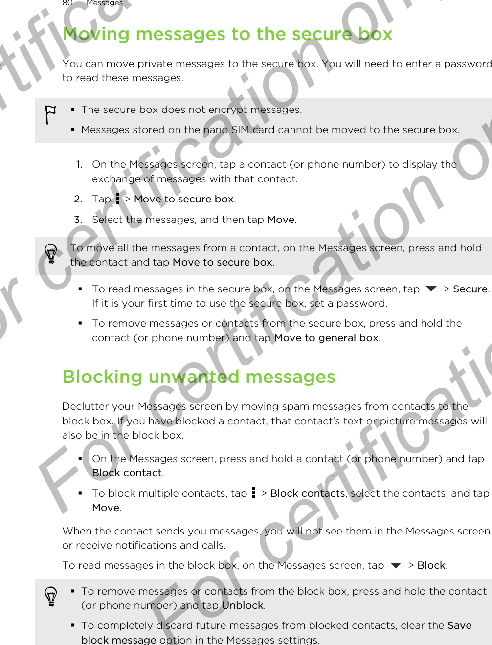 Moving messages to the secure boxYou can move private messages to the secure box. You will need to enter a passwordto read these messages.§The secure box does not encrypt messages.§Messages stored on the nano SIM card cannot be moved to the secure box.1. On the Messages screen, tap a contact (or phone number) to display theexchange of messages with that contact.2. Tap   &gt; Move to secure box.3. Select the messages, and then tap Move.To move all the messages from a contact, on the Messages screen, press and holdthe contact and tap Move to secure box.§To read messages in the secure box, on the Messages screen, tap   &gt; Secure.If it is your first time to use the secure box, set a password.§To remove messages or contacts from the secure box, press and hold thecontact (or phone number) and tap Move to general box.Blocking unwanted messagesDeclutter your Messages screen by moving spam messages from contacts to theblock box. If you have blocked a contact, that contact&apos;s text or picture messages willalso be in the block box.§On the Messages screen, press and hold a contact (or phone number) and tapBlock contact.§To block multiple contacts, tap   &gt; Block contacts, select the contacts, and tapMove.When the contact sends you messages, you will not see them in the Messages screenor receive notifications and calls.To read messages in the block box, on the Messages screen, tap   &gt; Block.§To remove messages or contacts from the block box, press and hold the contact(or phone number) and tap Unblock.§To completely discard future messages from blocked contacts, clear the Saveblock message option in the Messages settings.80 MessagesFor certification only  For certification only  For certification only  For certification only 