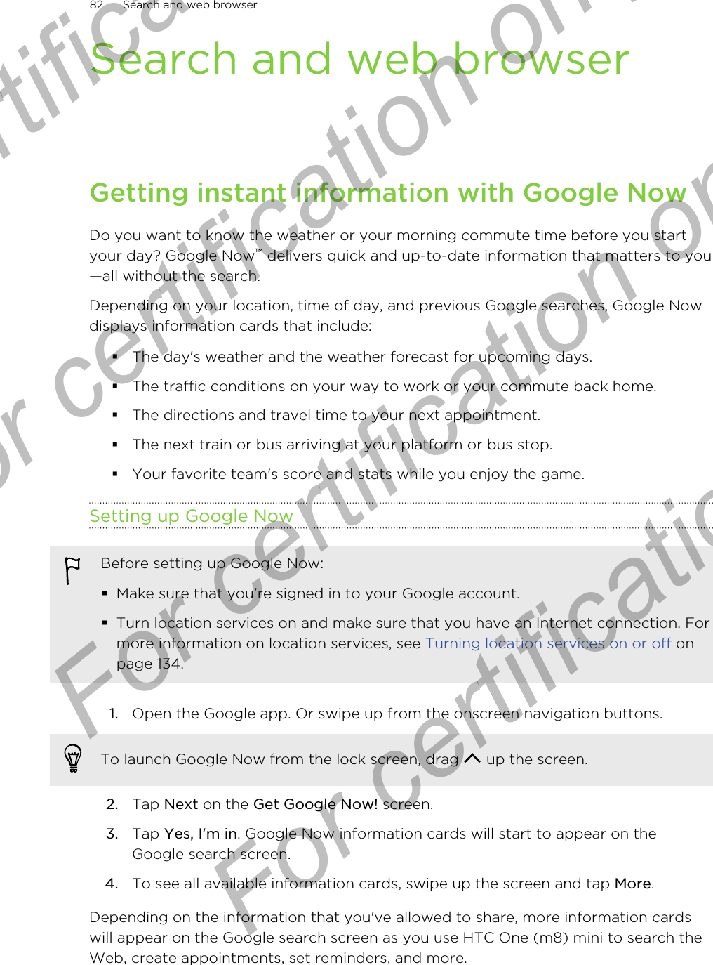 Search and web browserGetting instant information with Google NowDo you want to know the weather or your morning commute time before you startyour day? Google Now™ delivers quick and up-to-date information that matters to you—all without the search.Depending on your location, time of day, and previous Google searches, Google Nowdisplays information cards that include:§The day&apos;s weather and the weather forecast for upcoming days.§The traffic conditions on your way to work or your commute back home.§The directions and travel time to your next appointment.§The next train or bus arriving at your platform or bus stop.§Your favorite team&apos;s score and stats while you enjoy the game.Setting up Google NowBefore setting up Google Now:§Make sure that you&apos;re signed in to your Google account.§Turn location services on and make sure that you have an Internet connection. Formore information on location services, see Turning location services on or off onpage 134.1. Open the Google app. Or swipe up from the onscreen navigation buttons. To launch Google Now from the lock screen, drag   up the screen.2. Tap Next on the Get Google Now! screen.3. Tap Yes, I&apos;m in. Google Now information cards will start to appear on theGoogle search screen.4. To see all available information cards, swipe up the screen and tap More.Depending on the information that you&apos;ve allowed to share, more information cardswill appear on the Google search screen as you use HTC One (m8) mini to search theWeb, create appointments, set reminders, and more.82 Search and web browserFor certification only  For certification only  For certification only  For certification only 