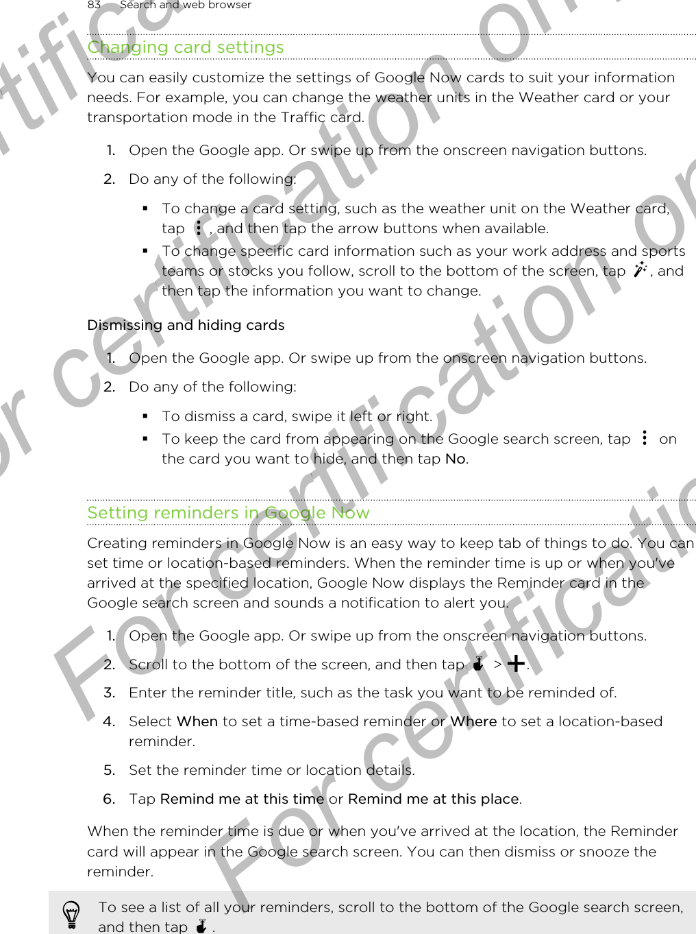 Changing card settingsYou can easily customize the settings of Google Now cards to suit your informationneeds. For example, you can change the weather units in the Weather card or yourtransportation mode in the Traffic card.1. Open the Google app. Or swipe up from the onscreen navigation buttons.2. Do any of the following:§To change a card setting, such as the weather unit on the Weather card,tap  , and then tap the arrow buttons when available.§To change specific card information such as your work address and sportsteams or stocks you follow, scroll to the bottom of the screen, tap  , andthen tap the information you want to change.Dismissing and hiding cards1. Open the Google app. Or swipe up from the onscreen navigation buttons.2. Do any of the following:§To dismiss a card, swipe it left or right.§To keep the card from appearing on the Google search screen, tap   onthe card you want to hide, and then tap No.Setting reminders in Google NowCreating reminders in Google Now is an easy way to keep tab of things to do. You canset time or location-based reminders. When the reminder time is up or when you&apos;vearrived at the specified location, Google Now displays the Reminder card in theGoogle search screen and sounds a notification to alert you.1. Open the Google app. Or swipe up from the onscreen navigation buttons.2. Scroll to the bottom of the screen, and then tap   &gt;  .3. Enter the reminder title, such as the task you want to be reminded of.4. Select When to set a time-based reminder or Where to set a location-basedreminder.5. Set the reminder time or location details.6. Tap Remind me at this time or Remind me at this place.When the reminder time is due or when you&apos;ve arrived at the location, the Remindercard will appear in the Google search screen. You can then dismiss or snooze thereminder.To see a list of all your reminders, scroll to the bottom of the Google search screen,and then tap  .83 Search and web browserFor certification only  For certification only  For certification only  For certification only 