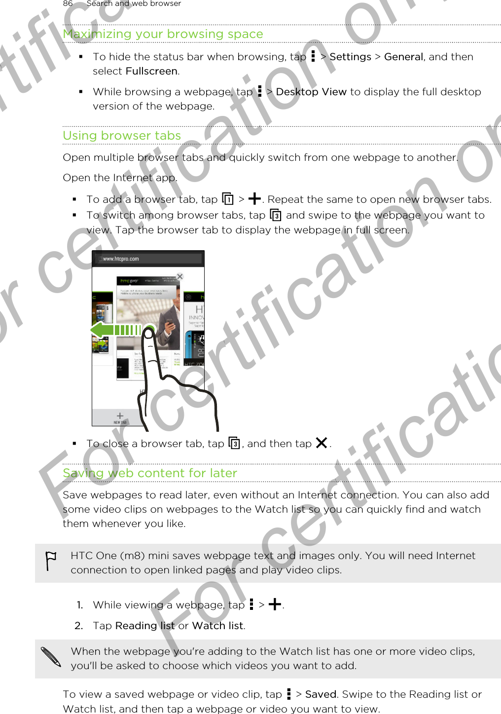 Maximizing your browsing space§To hide the status bar when browsing, tap   &gt; Settings &gt; General, and thenselect Fullscreen.§While browsing a webpage, tap   &gt; Desktop View to display the full desktopversion of the webpage.Using browser tabsOpen multiple browser tabs and quickly switch from one webpage to another.Open the Internet app.§To add a browser tab, tap   &gt;  . Repeat the same to open new browser tabs.§To switch among browser tabs, tap   and swipe to the webpage you want toview. Tap the browser tab to display the webpage in full screen.§To close a browser tab, tap  , and then tap  .Saving web content for laterSave webpages to read later, even without an Internet connection. You can also addsome video clips on webpages to the Watch list so you can quickly find and watchthem whenever you like.HTC One (m8) mini saves webpage text and images only. You will need Internetconnection to open linked pages and play video clips.1. While viewing a webpage, tap   &gt;  .2. Tap Reading list or Watch list. When the webpage you&apos;re adding to the Watch list has one or more video clips,you&apos;ll be asked to choose which videos you want to add.To view a saved webpage or video clip, tap   &gt; Saved. Swipe to the Reading list orWatch list, and then tap a webpage or video you want to view.86 Search and web browserFor certification only  For certification only  For certification only  For certification only 