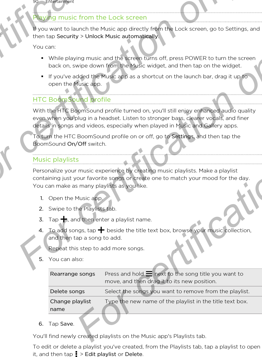 Playing music from the Lock screenIf you want to launch the Music app directly from the Lock screen, go to Settings, andthen tap Security &gt; Unlock Music automatically.You can:§While playing music and the screen turns off, press POWER to turn the screenback on, swipe down from the Music widget, and then tap on the widget.§If you&apos;ve added the Music app as a shortcut on the launch bar, drag it up toopen the Music app.HTC BoomSound profileWith the HTC BoomSound profile turned on, you&apos;ll still enjoy enhanced audio qualityeven when you plug in a headset. Listen to stronger bass, clearer vocals, and finerdetails in songs and videos, especially when played in Music and Gallery apps.To turn the HTC BoomSound profile on or off, go to Settings, and then tap theBoomSound On/Off switch.Music playlistsPersonalize your music experience by creating music playlists. Make a playlistcontaining just your favorite songs or create one to match your mood for the day.You can make as many playlists as you like.1. Open the Music app.2. Swipe to the Playlists tab.3. Tap  , and then enter a playlist name.4. To add songs, tap   beside the title text box, browse your music collection,and then tap a song to add. Repeat this step to add more songs.5. You can also:Rearrange songs Press and hold   next to the song title you want tomove, and then drag it to its new position.Delete songs Select the songs you want to remove from the playlist.Change playlistnameType the new name of the playlist in the title text box.6. Tap Save.You&apos;ll find newly created playlists on the Music app&apos;s Playlists tab.To edit or delete a playlist you&apos;ve created, from the Playlists tab, tap a playlist to openit, and then tap   &gt; Edit playlist or Delete.90 EntertainmentFor certification only  For certification only  For certification only  For certification only 