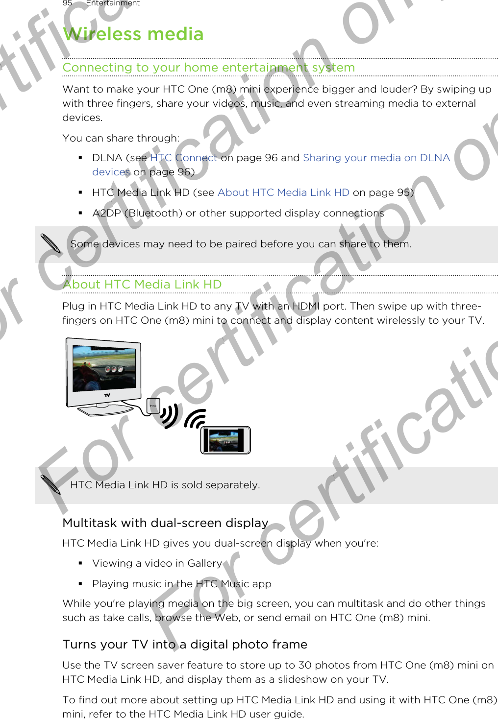 Wireless mediaConnecting to your home entertainment systemWant to make your HTC One (m8) mini experience bigger and louder? By swiping upwith three fingers, share your videos, music, and even streaming media to externaldevices.You can share through:§DLNA (see HTC Connect on page 96 and Sharing your media on DLNAdevices on page 96)§HTC Media Link HD (see About HTC Media Link HD on page 95)§A2DP (Bluetooth) or other supported display connectionsSome devices may need to be paired before you can share to them.About HTC Media Link HDPlug in HTC Media Link HD to any TV with an HDMI port. Then swipe up with three-fingers on HTC One (m8) mini to connect and display content wirelessly to your TV.HTC Media Link HD is sold separately.Multitask with dual-screen displayHTC Media Link HD gives you dual-screen display when you&apos;re:§Viewing a video in Gallery§Playing music in the HTC Music appWhile you&apos;re playing media on the big screen, you can multitask and do other thingssuch as take calls, browse the Web, or send email on HTC One (m8) mini.Turns your TV into a digital photo frameUse the TV screen saver feature to store up to 30 photos from HTC One (m8) mini onHTC Media Link HD, and display them as a slideshow on your TV.To find out more about setting up HTC Media Link HD and using it with HTC One (m8)mini, refer to the HTC Media Link HD user guide.95 EntertainmentFor certification only  For certification only  For certification only  For certification only 