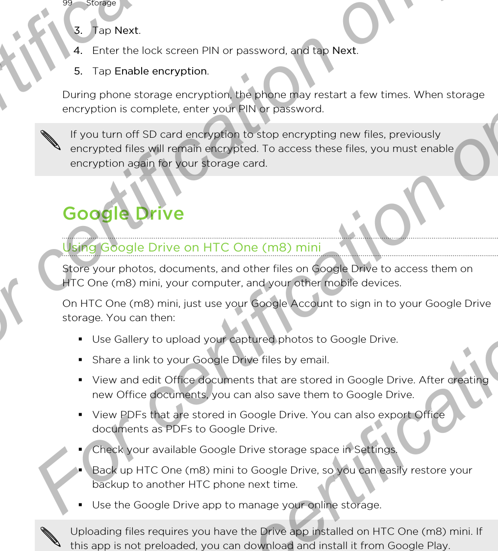 3. Tap Next.4. Enter the lock screen PIN or password, and tap Next.5. Tap Enable encryption.During phone storage encryption, the phone may restart a few times. When storageencryption is complete, enter your PIN or password.If you turn off SD card encryption to stop encrypting new files, previouslyencrypted files will remain encrypted. To access these files, you must enableencryption again for your storage card.Google DriveUsing Google Drive on HTC One (m8) miniStore your photos, documents, and other files on Google Drive to access them onHTC One (m8) mini, your computer, and your other mobile devices.On HTC One (m8) mini, just use your Google Account to sign in to your Google Drivestorage. You can then:§Use Gallery to upload your captured photos to Google Drive.§Share a link to your Google Drive files by email.§View and edit Office documents that are stored in Google Drive. After creatingnew Office documents, you can also save them to Google Drive.§View PDFs that are stored in Google Drive. You can also export Officedocuments as PDFs to Google Drive.§Check your available Google Drive storage space in Settings.§Back up HTC One (m8) mini to Google Drive, so you can easily restore yourbackup to another HTC phone next time.§Use the Google Drive app to manage your online storage.Uploading files requires you have the Drive app installed on HTC One (m8) mini. Ifthis app is not preloaded, you can download and install it from Google Play.99 StorageFor certification only  For certification only  For certification only  For certification only 