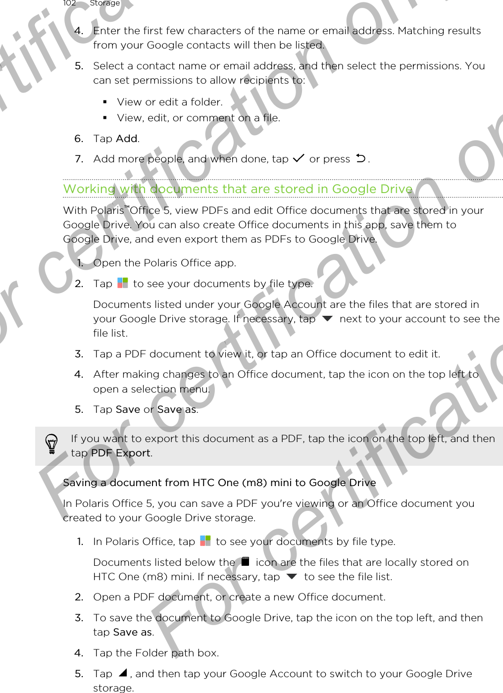 4. Enter the first few characters of the name or email address. Matching resultsfrom your Google contacts will then be listed.5. Select a contact name or email address, and then select the permissions. Youcan set permissions to allow recipients to:§View or edit a folder.§View, edit, or comment on a file.6. Tap Add.7. Add more people, and when done, tap   or press  .Working with documents that are stored in Google DriveWith Polaris™Office 5, view PDFs and edit Office documents that are stored in yourGoogle Drive. You can also create Office documents in this app, save them toGoogle Drive, and even export them as PDFs to Google Drive.1. Open the Polaris Office app.2. Tap   to see your documents by file type. Documents listed under your Google Account are the files that are stored inyour Google Drive storage. If necessary, tap   next to your account to see thefile list.3. Tap a PDF document to view it, or tap an Office document to edit it.4. After making changes to an Office document, tap the icon on the top left toopen a selection menu.5. Tap Save or Save as.If you want to export this document as a PDF, tap the icon on the top left, and thentap PDF Export.Saving a document from HTC One (m8) mini to Google DriveIn Polaris Office 5, you can save a PDF you&apos;re viewing or an Office document youcreated to your Google Drive storage.1. In Polaris Office, tap   to see your documents by file type. Documents listed below the   icon are the files that are locally stored onHTC One (m8) mini. If necessary, tap   to see the file list.2. Open a PDF document, or create a new Office document.3. To save the document to Google Drive, tap the icon on the top left, and thentap Save as.4. Tap the Folder path box.5. Tap  , and then tap your Google Account to switch to your Google Drivestorage.102 StorageFor certification only  For certification only  For certification only  For certification only 