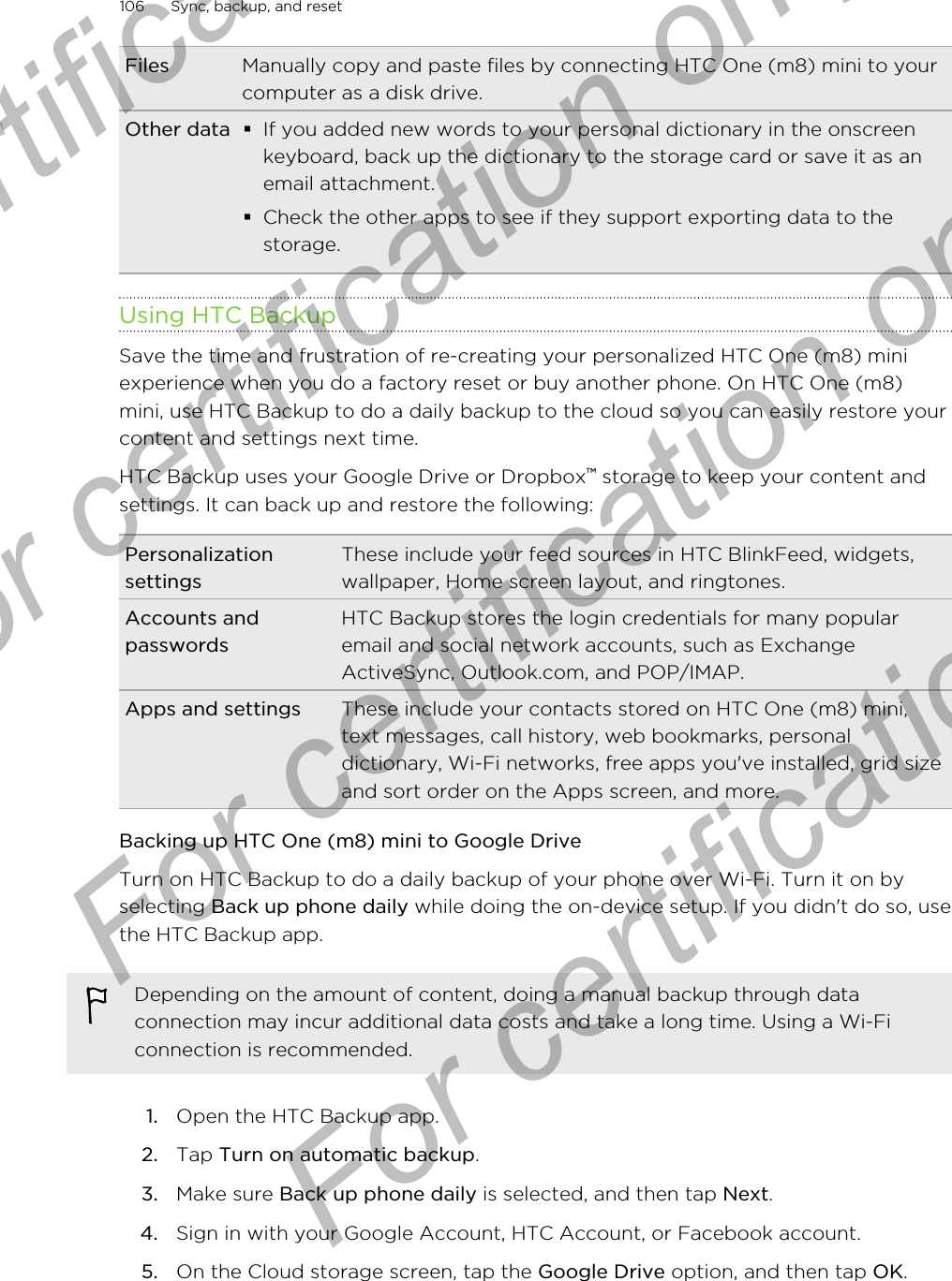 Files Manually copy and paste files by connecting HTC One (m8) mini to yourcomputer as a disk drive.Other data §If you added new words to your personal dictionary in the onscreenkeyboard, back up the dictionary to the storage card or save it as anemail attachment.§Check the other apps to see if they support exporting data to thestorage.Using HTC BackupSave the time and frustration of re-creating your personalized HTC One (m8) miniexperience when you do a factory reset or buy another phone. On HTC One (m8)mini, use HTC Backup to do a daily backup to the cloud so you can easily restore yourcontent and settings next time.HTC Backup uses your Google Drive or Dropbox™ storage to keep your content andsettings. It can back up and restore the following:PersonalizationsettingsThese include your feed sources in HTC BlinkFeed, widgets,wallpaper, Home screen layout, and ringtones.Accounts andpasswordsHTC Backup stores the login credentials for many popularemail and social network accounts, such as ExchangeActiveSync, Outlook.com, and POP/IMAP.Apps and settings These include your contacts stored on HTC One (m8) mini,text messages, call history, web bookmarks, personaldictionary, Wi-Fi networks, free apps you&apos;ve installed, grid sizeand sort order on the Apps screen, and more.Backing up HTC One (m8) mini to Google DriveTurn on HTC Backup to do a daily backup of your phone over Wi-Fi. Turn it on byselecting Back up phone daily while doing the on-device setup. If you didn&apos;t do so, usethe HTC Backup app.Depending on the amount of content, doing a manual backup through dataconnection may incur additional data costs and take a long time. Using a Wi-Ficonnection is recommended.1. Open the HTC Backup app.2. Tap Turn on automatic backup.3. Make sure Back up phone daily is selected, and then tap Next.4. Sign in with your Google Account, HTC Account, or Facebook account.5. On the Cloud storage screen, tap the Google Drive option, and then tap OK.106 Sync, backup, and resetFor certification only  For certification only  For certification only  For certification only 