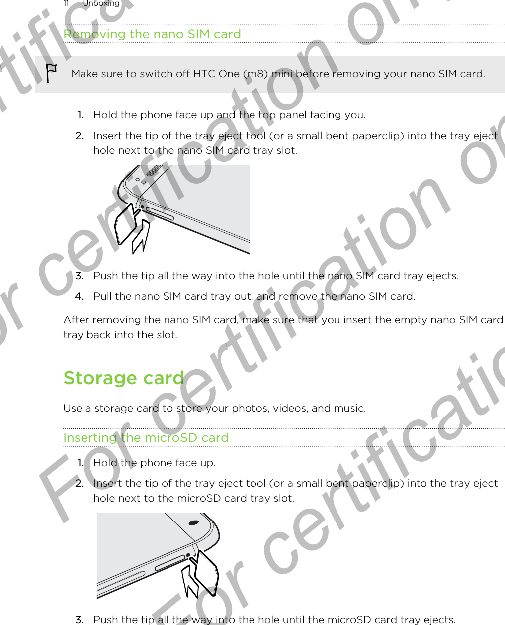 Removing the nano SIM cardMake sure to switch off HTC One (m8) mini before removing your nano SIM card.1. Hold the phone face up and the top panel facing you.2. Insert the tip of the tray eject tool (or a small bent paperclip) into the tray ejecthole next to the nano SIM card tray slot. 3. Push the tip all the way into the hole until the nano SIM card tray ejects.4. Pull the nano SIM card tray out, and remove the nano SIM card.After removing the nano SIM card, make sure that you insert the empty nano SIM cardtray back into the slot.Storage cardUse a storage card to store your photos, videos, and music.Inserting the microSD card1. Hold the phone face up.2. Insert the tip of the tray eject tool (or a small bent paperclip) into the tray ejecthole next to the microSD card tray slot. 3. Push the tip all the way into the hole until the microSD card tray ejects.11 UnboxingFor certification only  For certification only  For certification only  For certification only 