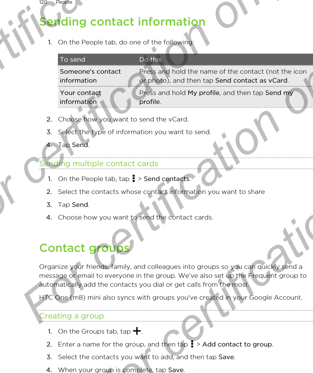 Sending contact information1. On the People tab, do one of the following:To send Do thisSomeone&apos;s contactinformationPress and hold the name of the contact (not the iconor photo), and then tap Send contact as vCard.Your contactinformationPress and hold My profile, and then tap Send myprofile.2. Choose how you want to send the vCard.3. Select the type of information you want to send.4. Tap Send.Sending multiple contact cards1. On the People tab, tap   &gt; Send contacts.2. Select the contacts whose contact information you want to share3. Tap Send.4. Choose how you want to send the contact cards.Contact groupsOrganize your friends, family, and colleagues into groups so you can quickly send amessage or email to everyone in the group. We’ve also set up the Frequent group toautomatically add the contacts you dial or get calls from the most.HTC One (m8) mini also syncs with groups you&apos;ve created in your Google Account.Creating a group1. On the Groups tab, tap  .2. Enter a name for the group, and then tap   &gt; Add contact to group.3. Select the contacts you want to add, and then tap Save.4. When your group is complete, tap Save.120 PeopleFor certification only  For certification only  For certification only  For certification only 