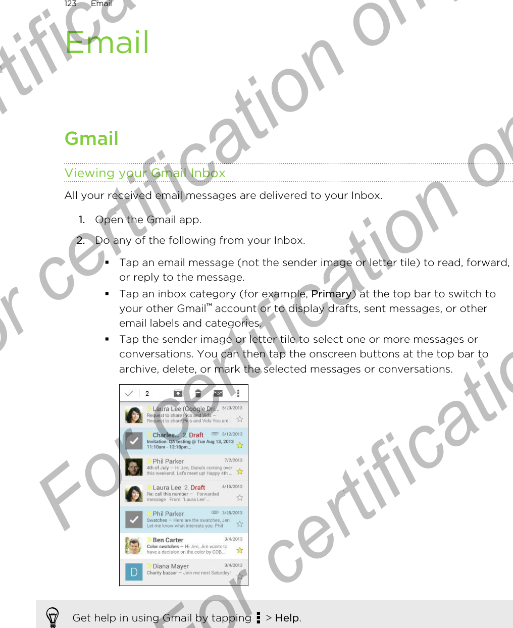EmailGmailViewing your Gmail InboxAll your received email messages are delivered to your Inbox.1. Open the Gmail app.2. Do any of the following from your Inbox.§Tap an email message (not the sender image or letter tile) to read, forward,or reply to the message.§Tap an inbox category (for example, Primary) at the top bar to switch toyour other Gmail™ account or to display drafts, sent messages, or otheremail labels and categories.§Tap the sender image or letter tile to select one or more messages orconversations. You can then tap the onscreen buttons at the top bar toarchive, delete, or mark the selected messages or conversations.Get help in using Gmail by tapping   &gt; Help.123 EmailFor certification only  For certification only  For certification only  For certification only 