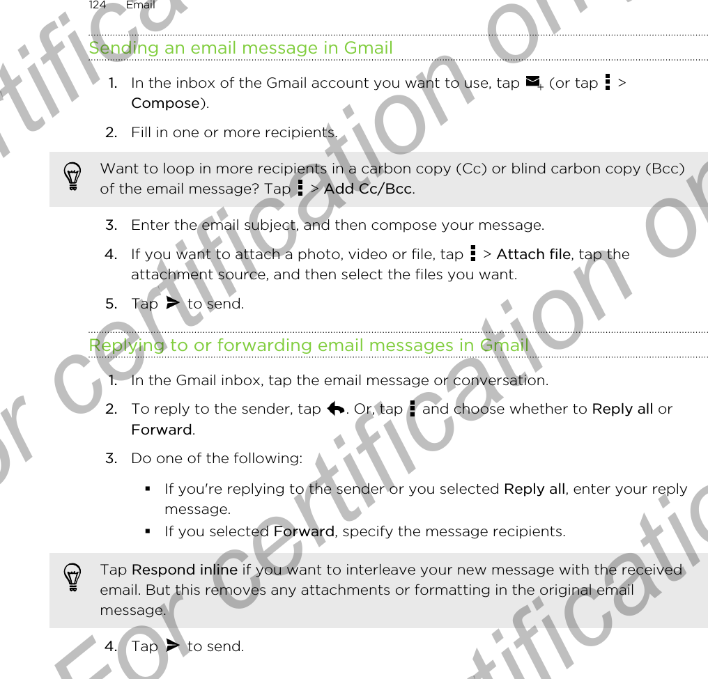 Sending an email message in Gmail1. In the inbox of the Gmail account you want to use, tap   (or tap   &gt;Compose).2. Fill in one or more recipients. Want to loop in more recipients in a carbon copy (Cc) or blind carbon copy (Bcc)of the email message? Tap   &gt; Add Cc/Bcc.3. Enter the email subject, and then compose your message.4. If you want to attach a photo, video or file, tap   &gt; Attach file, tap theattachment source, and then select the files you want.5. Tap   to send.Replying to or forwarding email messages in Gmail1. In the Gmail inbox, tap the email message or conversation.2. To reply to the sender, tap  . Or, tap   and choose whether to Reply all orForward.3. Do one of the following:§If you&apos;re replying to the sender or you selected Reply all, enter your replymessage.§If you selected Forward, specify the message recipients.Tap Respond inline if you want to interleave your new message with the receivedemail. But this removes any attachments or formatting in the original emailmessage.4. Tap   to send.124 EmailFor certification only  For certification only  For certification only  For certification only 