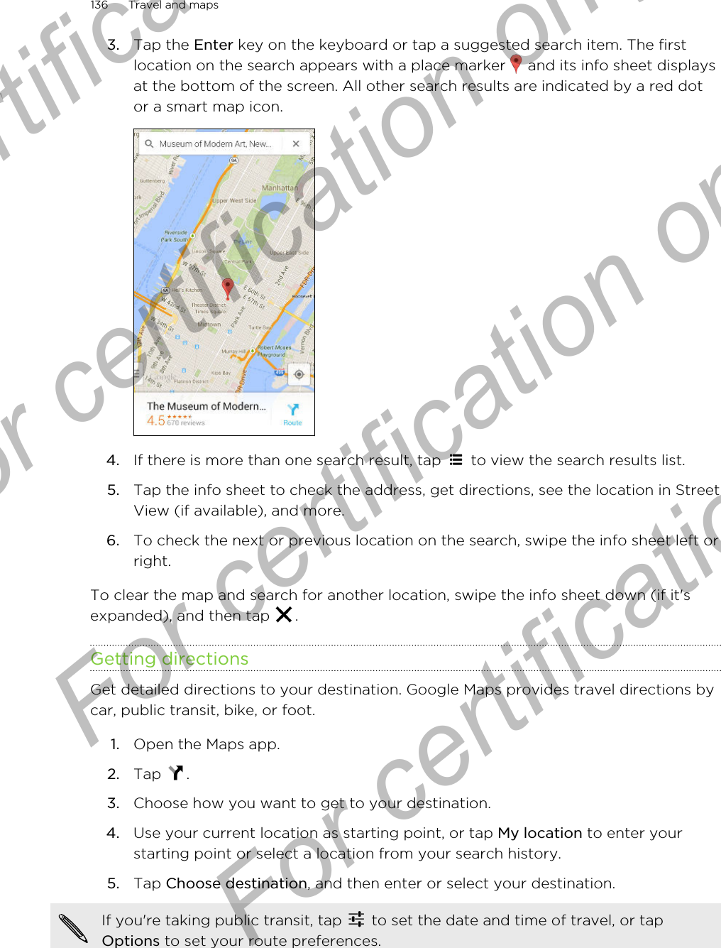 3. Tap the Enter key on the keyboard or tap a suggested search item. The firstlocation on the search appears with a place marker   and its info sheet displaysat the bottom of the screen. All other search results are indicated by a red dotor a smart map icon.4. If there is more than one search result, tap   to view the search results list.5. Tap the info sheet to check the address, get directions, see the location in StreetView (if available), and more.6. To check the next or previous location on the search, swipe the info sheet left orright.To clear the map and search for another location, swipe the info sheet down (if it&apos;sexpanded), and then tap  .Getting directionsGet detailed directions to your destination. Google Maps provides travel directions bycar, public transit, bike, or foot.1. Open the Maps app.2. Tap  .3. Choose how you want to get to your destination.4. Use your current location as starting point, or tap My location to enter yourstarting point or select a location from your search history.5. Tap Choose destination, and then enter or select your destination. If you&apos;re taking public transit, tap   to set the date and time of travel, or tapOptions to set your route preferences.136 Travel and mapsFor certification only  For certification only  For certification only  For certification only 