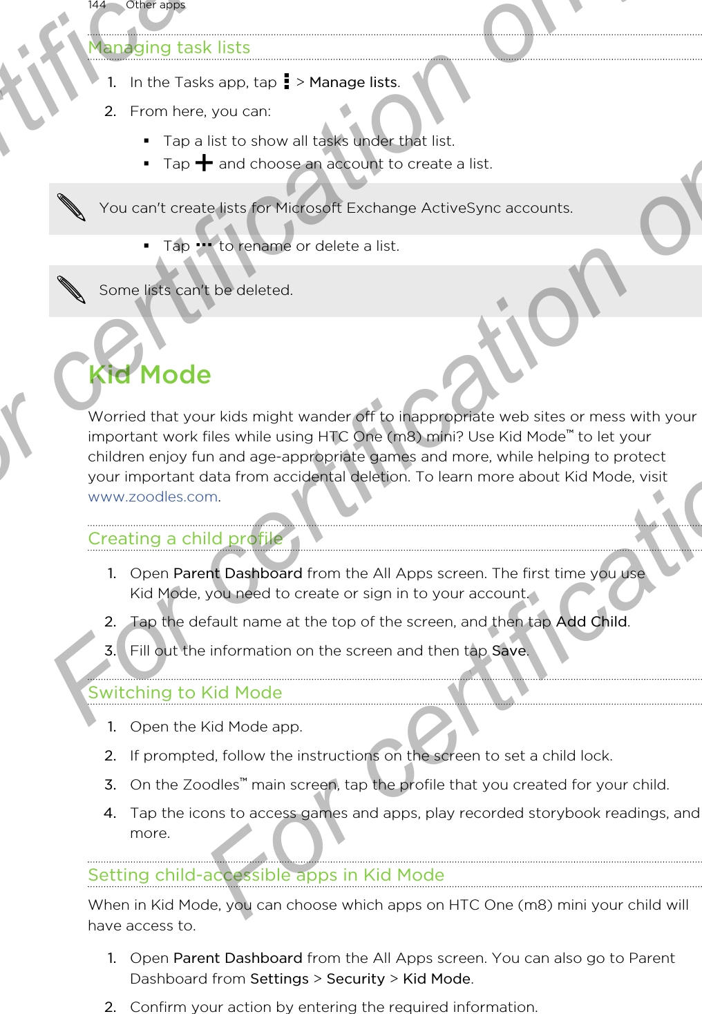 Managing task lists1. In the Tasks app, tap   &gt; Manage lists.2. From here, you can:§Tap a list to show all tasks under that list.§Tap   and choose an account to create a list.You can&apos;t create lists for Microsoft Exchange ActiveSync accounts.§Tap   to rename or delete a list.Some lists can&apos;t be deleted.Kid ModeWorried that your kids might wander off to inappropriate web sites or mess with yourimportant work files while using HTC One (m8) mini? Use Kid Mode™ to let yourchildren enjoy fun and age-appropriate games and more, while helping to protectyour important data from accidental deletion. To learn more about Kid Mode, visit www.zoodles.com.Creating a child profile1. Open Parent Dashboard from the All Apps screen. The first time you useKid Mode, you need to create or sign in to your account.2. Tap the default name at the top of the screen, and then tap Add Child.3. Fill out the information on the screen and then tap Save.Switching to Kid Mode1. Open the Kid Mode app.2. If prompted, follow the instructions on the screen to set a child lock.3. On the Zoodles™ main screen, tap the profile that you created for your child.4. Tap the icons to access games and apps, play recorded storybook readings, andmore.Setting child-accessible apps in Kid ModeWhen in Kid Mode, you can choose which apps on HTC One (m8) mini your child willhave access to.1. Open Parent Dashboard from the All Apps screen. You can also go to ParentDashboard from Settings &gt; Security &gt; Kid Mode.2. Confirm your action by entering the required information.144 Other appsFor certification only  For certification only  For certification only  For certification only 