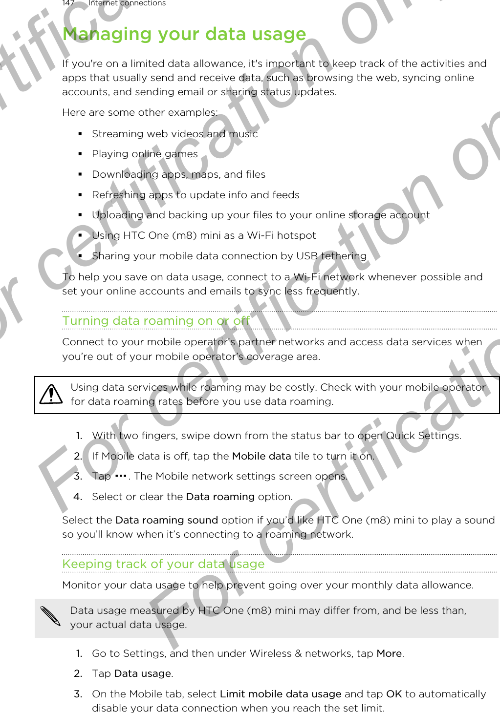 Managing your data usageIf you&apos;re on a limited data allowance, it&apos;s important to keep track of the activities andapps that usually send and receive data, such as browsing the web, syncing onlineaccounts, and sending email or sharing status updates.Here are some other examples:§Streaming web videos and music§Playing online games§Downloading apps, maps, and files§Refreshing apps to update info and feeds§Uploading and backing up your files to your online storage account§Using HTC One (m8) mini as a Wi-Fi hotspot§Sharing your mobile data connection by USB tetheringTo help you save on data usage, connect to a Wi-Fi network whenever possible andset your online accounts and emails to sync less frequently.Turning data roaming on or offConnect to your mobile operator’s partner networks and access data services whenyou’re out of your mobile operator’s coverage area.Using data services while roaming may be costly. Check with your mobile operatorfor data roaming rates before you use data roaming.1. With two fingers, swipe down from the status bar to open Quick Settings.2. If Mobile data is off, tap the Mobile data tile to turn it on.3. Tap  . The Mobile network settings screen opens.4. Select or clear the Data roaming option.Select the Data roaming sound option if you’d like HTC One (m8) mini to play a soundso you’ll know when it’s connecting to a roaming network.Keeping track of your data usageMonitor your data usage to help prevent going over your monthly data allowance.Data usage measured by HTC One (m8) mini may differ from, and be less than,your actual data usage.1. Go to Settings, and then under Wireless &amp; networks, tap More.2. Tap Data usage.3. On the Mobile tab, select Limit mobile data usage and tap OK to automaticallydisable your data connection when you reach the set limit.147 Internet connectionsFor certification only  For certification only  For certification only  For certification only 