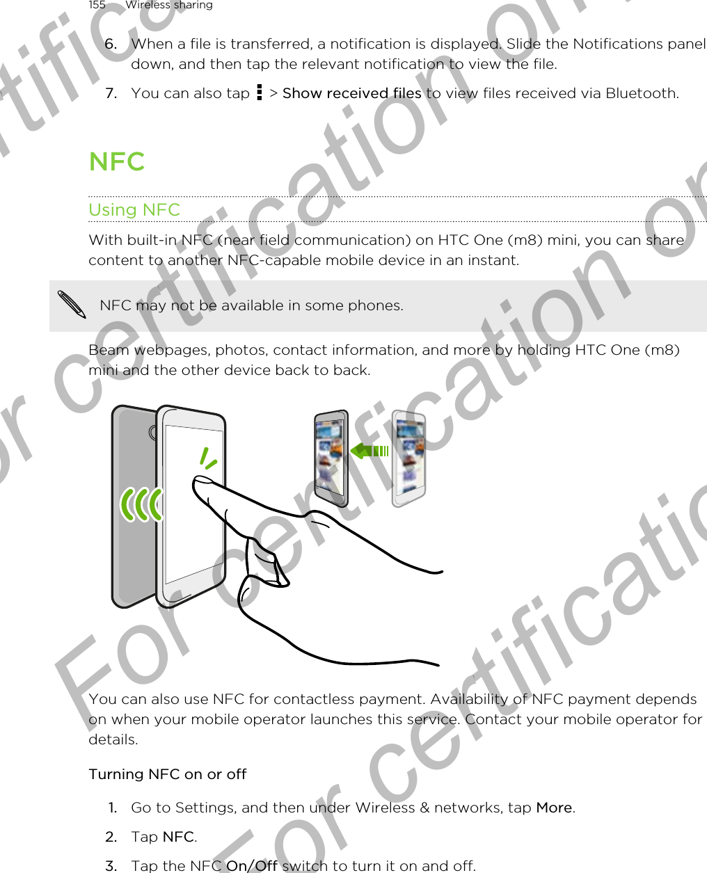 6. When a file is transferred, a notification is displayed. Slide the Notifications paneldown, and then tap the relevant notification to view the file.7. You can also tap   &gt; Show received files to view files received via Bluetooth.NFCUsing NFCWith built-in NFC (near field communication) on HTC One (m8) mini, you can sharecontent to another NFC-capable mobile device in an instant.NFC may not be available in some phones.Beam webpages, photos, contact information, and more by holding HTC One (m8)mini and the other device back to back.You can also use NFC for contactless payment. Availability of NFC payment dependson when your mobile operator launches this service. Contact your mobile operator fordetails.Turning NFC on or off1. Go to Settings, and then under Wireless &amp; networks, tap More.2. Tap NFC.3. Tap the NFC On/Off switch to turn it on and off.155 Wireless sharingFor certification only  For certification only  For certification only  For certification only 