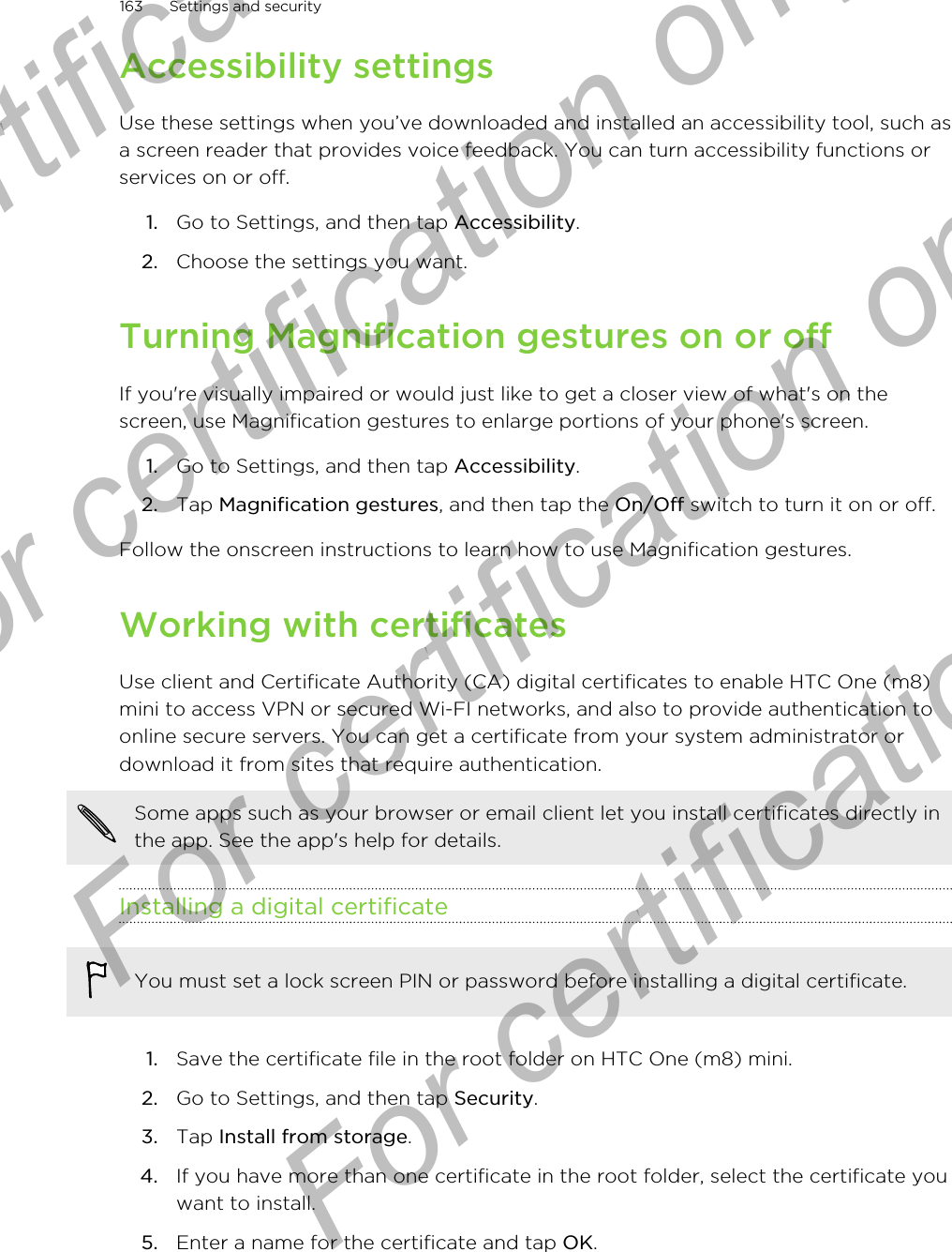 Accessibility settingsUse these settings when you’ve downloaded and installed an accessibility tool, such asa screen reader that provides voice feedback. You can turn accessibility functions orservices on or off.1. Go to Settings, and then tap Accessibility.2. Choose the settings you want.Turning Magnification gestures on or offIf you&apos;re visually impaired or would just like to get a closer view of what&apos;s on thescreen, use Magnification gestures to enlarge portions of your phone&apos;s screen.1. Go to Settings, and then tap Accessibility.2. Tap Magnification gestures, and then tap the On/Off switch to turn it on or off.Follow the onscreen instructions to learn how to use Magnification gestures.Working with certificatesUse client and Certificate Authority (CA) digital certificates to enable HTC One (m8)mini to access VPN or secured Wi-FI networks, and also to provide authentication toonline secure servers. You can get a certificate from your system administrator ordownload it from sites that require authentication.Some apps such as your browser or email client let you install certificates directly inthe app. See the app&apos;s help for details.Installing a digital certificateYou must set a lock screen PIN or password before installing a digital certificate.1. Save the certificate file in the root folder on HTC One (m8) mini.2. Go to Settings, and then tap Security.3. Tap Install from storage.4. If you have more than one certificate in the root folder, select the certificate youwant to install.5. Enter a name for the certificate and tap OK.163 Settings and securityFor certification only  For certification only  For certification only  For certification only 