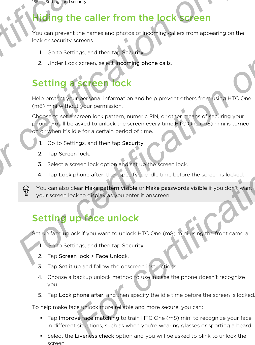 Hiding the caller from the lock screenYou can prevent the names and photos of incoming callers from appearing on thelock or security screens.1. Go to Settings, and then tap Security.2. Under Lock screen, select Incoming phone calls.Setting a screen lockHelp protect your personal information and help prevent others from using HTC One(m8) mini without your permission.Choose to set a screen lock pattern, numeric PIN, or other means of securing yourphone. You&apos;ll be asked to unlock the screen every time HTC One (m8) mini is turnedon or when it’s idle for a certain period of time.1. Go to Settings, and then tap Security.2. Tap Screen lock.3. Select a screen lock option and set up the screen lock.4. Tap Lock phone after, then specify the idle time before the screen is locked. You can also clear Make pattern visible or Make passwords visible if you don’t wantyour screen lock to display as you enter it onscreen.Setting up face unlockSet up face unlock if you want to unlock HTC One (m8) mini using the front camera.1. Go to Settings, and then tap Security.2. Tap Screen lock &gt; Face Unlock.3. Tap Set it up and follow the onscreen instructions.4. Choose a backup unlock method to use in case the phone doesn&apos;t recognizeyou.5. Tap Lock phone after, and then specify the idle time before the screen is locked.To help make face unlock more reliable and more secure, you can:§Tap Improve face matching to train HTC One (m8) mini to recognize your facein different situations, such as when you&apos;re wearing glasses or sporting a beard.§Select the Liveness check option and you will be asked to blink to unlock thescreen.165 Settings and securityFor certification only  For certification only  For certification only  For certification only 