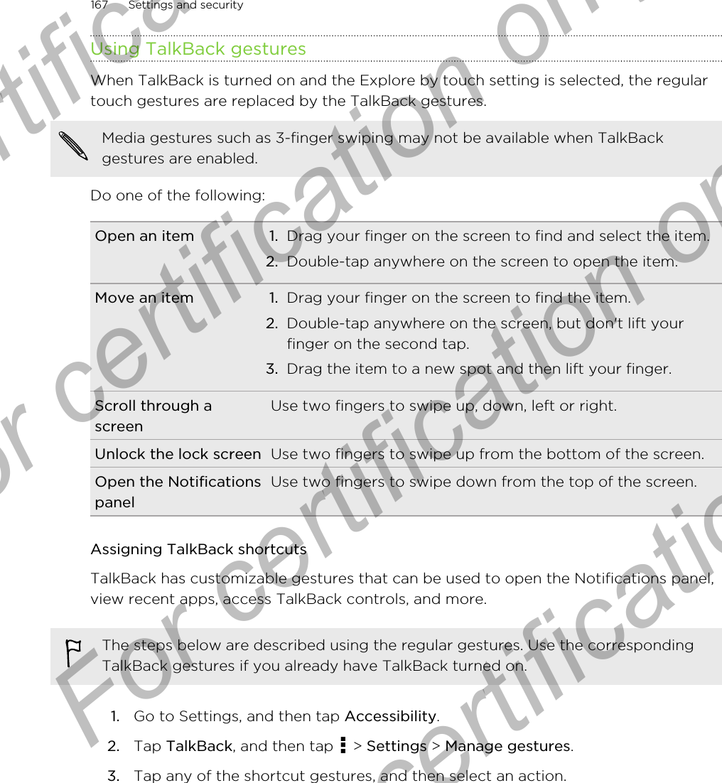 Using TalkBack gesturesWhen TalkBack is turned on and the Explore by touch setting is selected, the regulartouch gestures are replaced by the TalkBack gestures.Media gestures such as 3-finger swiping may not be available when TalkBackgestures are enabled.Do one of the following:Open an item 1. Drag your finger on the screen to find and select the item.2. Double-tap anywhere on the screen to open the item.Move an item 1. Drag your finger on the screen to find the item.2. Double-tap anywhere on the screen, but don&apos;t lift yourfinger on the second tap.3. Drag the item to a new spot and then lift your finger.Scroll through ascreenUse two fingers to swipe up, down, left or right.Unlock the lock screen Use two fingers to swipe up from the bottom of the screen.Open the NotificationspanelUse two fingers to swipe down from the top of the screen.Assigning TalkBack shortcutsTalkBack has customizable gestures that can be used to open the Notifications panel,view recent apps, access TalkBack controls, and more.The steps below are described using the regular gestures. Use the correspondingTalkBack gestures if you already have TalkBack turned on.1. Go to Settings, and then tap Accessibility.2. Tap TalkBack, and then tap   &gt; Settings &gt; Manage gestures.3. Tap any of the shortcut gestures, and then select an action.167 Settings and securityFor certification only  For certification only  For certification only  For certification only 